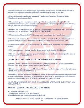 IGREJA BATISTA VIDA ABUNDANTE Presidente : Pr. Sandro Nogueira
11
3.1 Verifique e acione seus colegas que por algum motivo não esteja em suas atividades conforme a
designação de atividades diaconais, que sempre consta num QUADRO DE AVISOS;
3.2 Supervisione os setores laterais, onde casais e adolescentes costumam ficar conversando.
Educadamente, conduza-os ao Culto;
3.3 Fique atento quanto a elementos suspeitos, que durante o culto, rodem o Templo. Eles são
facilmente identificáveis. Caso isto ocorra, os mesmos devem ser seguidos por dois ou mais diáconos,
para que entendam que estão sendo vigiados;
3.4 Procure não levar problemas para os obreiros. Procure primeiro soluciona-los. Faça isto somente
em último caso, ou quando sua COMPETÊNCIA ESGOTAR-SE!
3.5 Nunca leve problemas ao PASTOR sem que antes comunique o fato a um obreiro;
3.6 Controle com carinho, o fluxo de crianças no corredor e áreas adjacentes, canalizando-as às suas
quando na EBD; Nos cultos normais leve-as ao Culto das Crianças ou conduza-as ao Culto;
3.7 Trate bem as crianças! Se não levar jeito para tal, procure evitar transtornos. Procure os pais das
mesmas;
3.8 No estacionamento, evite ficar sozinho, devem sempre ser designados dois diáconos;
3.9 Procure ser gentil com as pessoas que porventura estacionem em lugares não apropriados. Caso se
aborreçam, deixe-as onde estiverem;
QUADRO DE AVISOS – DESIGNAÇÃO DE DIÁCONOS/DIACONISAS
4.1 Procure sempre consultar sempre que possível, o Quadro de Avisos. Na Folha de Designação de
Diáconos, o seu nome constará em um dos setores do Templo.
4.2 Ocupe sua posição e cumpra o seu Ministério. Não espere retribuição aqui na Terra. Deixe isto para
o TRIBUNAL DE CRISTO! IICOR. 5:10;
4.3 Lembre-se que cada documento deste Quadro, consta de uma assinatura do Pastor/Dirigente e outra
do Supervisor Diaconal. Sua recusa ao cumprimento de suas tarefas ali designadas poderá se constituir
num grande pecado; OBEDEÇA HOJE PARA SER OBEDECIDO AMANHÃ!
“PROCURE APRESENTAR-SE A DEUS, COMO OBREIRO APROVADO E QUE MANEJA BEM
A SUA ESPADA”.
ANÁLISE TEOLÓGICA DO DIACONATO NA BÍBLIA.
A – De acordo com Atos 6.16
1 – Moralmente equipados – “de boa reputação”:
Reputação é aquilo que os outros pensam e dizem de nós
 