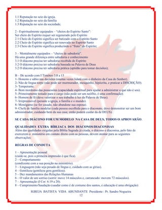 IGREJA BATISTA VIDA ABUNDANTE Presidente : Pr. Sandro Nogueira
12
1.1 Reputação no seio da igreja.
1.2 Reputação no seio da família
1.3 Reputação no seio da sociedade;
2 - Espiritualmente equipados – “cheios do Espírito Santo”:
Ser cheio do Espírito requer ser regenerado pelo Espírito
2.1 Cheio do Espírito significa ser batizado com o Espírito Santo
2.2 Cheio do Espírito significa ser renovado no Espírito Santo
2.3 Cheio do Espírito significa produzindo o “fruto” do Espírito;
3 – Mentalmente equipados – “cheios de sabedoria”.
Há uma grande diferença entre sabedoria e conhecimento
3.1 O diácono precisa ter sabedoria recebida do Espírito
3.2 O diácono precisa ter sabedoria baseada na Palavra de Deus
3.2 O diácono precisa ter sabedoria prática (aptidão para tomar decisões);
B – De acordo com I Timóteo 3.8 a 13
1- Honesto e sábio nas decisões (muitas vezes lidará com o dinheiro da Casa do Senhor).
2- Não de língua torpe (não pode ser murmurador, mesquinho, hipócrita, e praticar a DISCRIÇÃO).
3- Temperante.
4- Bom mordomo das possessões (capacidade espiritual para ajudar a administrar o que não é seu).
5- Primeiramente testado para o cargo (não pode ser um neófito, é uma confirmação).
6- Homem de fé (deve valorizar o seu trabalho à luz da Palavra de Deus).
7- Irrepreensível (perante a igreja, a família e o mundo).
8- Monógamo (se for casado, não abandone sua esposa).
9- Chefe de família modelar (cada pessoa escolhida para o diaconato, deve demonstrar ser um bom
administrador, cuidando bem da sua casa; então poderá cuidar da de DEUS).
SE CADA DIÁCONO FOR UM MODELO NA CASA DE DEUS, TODOS O APROVARÃO.
QUALIDADES EXTRA BÍBLIACA DOS DIÁCONOS/DIACONISAS
Além das qualidades exigidas pela Bíblia Sagrada já citada, o diácono e diaconisa, pelo fato de
exercerem o ministério em contato direto com as pessoas, devem atentar para as seguintes
observações:
REGRAS DE CONDUTA
1 – Apresentação pessoal
(cuide-se, pois a primeira impressão é que fica).
2 – Comportamento
(condizente com a sua posição no ministério).
3 – Linguagem (não seja pesado de língua e, cuidado com as gírias).
4 – Gentileza (gentileza gera gentileza).
5 – Dez mandamentos das Relações Humanas
6 – O valor de um sorriso (sorrir: move 14 músculos e, carrancudo: movem 72 músculos).
7 – Apresentação (I Cor. 6.19 a 20).
8 – Cumprimento/Saudação (saudar como é de costume dos santos, e educação é uma obrigação)
 