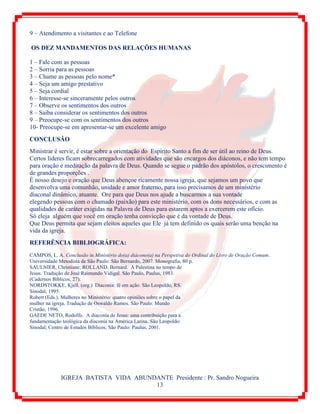 IGREJA BATISTA VIDA ABUNDANTE Presidente : Pr. Sandro Nogueira
13
9 – Atendimento a visitantes e ao Telefone
OS DEZ MANDAMENTOS DAS RELAÇÕES HUMANAS
1 – Fale com as pessoas
2 – Sorria para as pessoas
3 – Chame as pessoas pelo nome*
4 – Seja um amigo prestativo
5 – Seja cordial
6 – Interesse-se sinceramente pelos outros
7 – Observe os sentimentos dos outros
8 – Saiba considerar os sentimentos dos outros
9 – Preocupe-se com os sentimentos dos outros
10- Preocupe-se em apresentar-se um excelente amigo
CONCLUSÃO
Ministrar é servir, é estar sobre a orientação do Espírito Santo a fim de ser útil ao reino de Deus.
Certos líderes ficam sobrecarregados com atividades que são encargos dos diáconos, e não tem tempo
para oração e meditação da palavra de Deus. Quando se segue o padrão dos apóstolos, o crescimento é
de grandes proporções .
É nosso desejo e oração que Deus abençoe ricamente nossa igreja, que sejamos um povo que
desenvolva uma comunhão, unidade e amor fraterno, para isso precisamos de um ministério
diaconal dinâmico, atuante. Ore para que Deus nos ajude a buscarmos a sua vontade
elegendo pessoas com o chamado (paixão) para este ministério, com os dons necessários, e com as
qualidades de caráter exigidas na Palavra de Deus para estarem aptos a exercerem este ofício.
Só eleja alguém que você em oração tenha convicção que é da vontade de Deus.
Que Deus permita que sejam eleitos aqueles que Ele já tem definido os quais serão uma benção na
vida da igreja.
REFERÊNCIA BIBLIOGRÁFICA:
CAMPOS, L. A. Conclusão in Ministério do(a) diácono(a) na Perspetiva do Ordinal do Livro de Oração Comum.
Universidade Metodista de São Paulo: São Bernardo, 2007. Monografia, 80 p.
SAULNIER, Christiane; ROLLAND, Bernard. A Palestina no tempo de
Jesus. Tradução de José Raimundo Vidigal. São Paulo, Paulus, 1983.
(Cadernos Bíblicos, 27).
NORDSTOKKE, Kjell. (org.) Diaconia: fé em ação. São Leopoldo, RS.
Sinodal, 1995.
Robert (Eds.). Mulheres no Ministério: quatro opiniões sobre o papel da
mulher na igreja. Tradução de Oswaldo Ramos. São Paulo: Mundo
Cristão, 1996.
GAEDE NETO, Rodolfo. A diaconia de Jesus: uma contribuição para a
fundamentação teológica da diaconia na América Latina. São Leopoldo:
Sinodal; Centro de Estudos Bíblicos; São Paulo: Paulus, 2001.
 