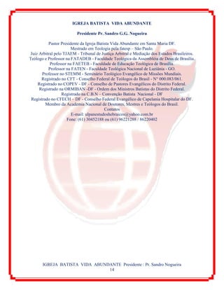 IGREJA BATISTA VIDA ABUNDANTE Presidente : Pr. Sandro Nogueira
14
IGREJA BATISTA VIDA ABUNDANTE
Presidente Pr. Sandro G.G. Nogueira
Pastor Presidente da Igreja Batista Vida Abundante em Santa Maria DF.
Mestrado em Teologia pela fatesp – São Paulo.
Juiz Arbitral pelo TJAEM - Tribunal de Justiça Arbitral e Mediação dos Estados Brasileiros.
Teólogo e Professor na FATADEB - Faculdade Teológica da Assembléia de Deus de Brasília.
Professor na FAETEB - Faculdade de Educação Teológica de Brasília.
Professor na FATEN - Faculdade Teológica Nacional de Luziânia - GO.
Professor no STEMM - Seminário Teológico Evangélico de Missões Mundiais.
Registrado no CFT - Conselho Federal de Teólogos do Brasil - N° 000.083/061.
Registrado no COPEV - DF - Conselho de Pastores Evangélicos do Distrito Federal.
Registrado na ORMIBAN -DF - Ordem dos Ministros Batistas do Distrito Federal.
Registrado na C.B.N – Convenção Batista Nacional - DF
Registrado no CFECH – DF - Conselho Federal Evangélico de Capelania Hospitalar do DF.
Membro da Academia Nacional de Doutores, Mestres e Teólogos do Brasil.
Contatos
E-mail: ulpanestudoshebraicos@yahoo.com.br
Fone: (61) 30452188 ou (61) 96221288 / 86220402
 