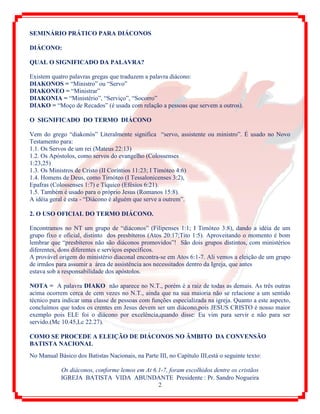 IGREJA BATISTA VIDA ABUNDANTE Presidente : Pr. Sandro Nogueira
2
SEMINÁRIO PRÁTICO PARA DIÁCONOS
DIÁCONO:
QUAL O SIGNIFICADO DA PALAVRA?
Existem quatro palavras gregas que traduzem a palavra diácono:
DIAKONOS = “Ministro” ou “Servo”
DIAKONEO = “Ministrar”
DIAKONIA = “Ministério”, “Serviço”, “Socorro”
DIAKO = “Moço de Recados” (é usada com relação a pessoas que servem a outros).
O SIGNIFICADO DO TERMO DIÁCONO
Vem do grego “diakonós” Literalmente significa “servo, assistente ou ministro”. É usado no Novo
Testamento para:
1.1. Os Servos de um rei (Mateus 22:13)
1.2. Os Apóstolos, como servos do evangelho (Colossenses
1:23,25)
1.3. Os Ministros de Cristo (II Coríntios 11:23; I Timóteo 4:6)
1.4. Homens de Deus, como Timóteo (I Tessalonicenses 3:2),
Epafras (Colossenses 1:7) e Tíquico (Efésios 6:21).
1.5. Também é usado para o próprio Jesus (Romanos 15:8).
A idéia geral é esta - “Diácono é alguém que serve a outrem”.
2. O USO OFICIAL DO TERMO DIÁCONO.
Encontramos no NT um grupo de “diáconos” (Filipenses 1:1; I Timóteo 3:8), dando a idéia de um
grupo fixo e oficial, distinto dos presbíteros (Atos 20:17;Tito 1:5). Aproveitando o momento é bom
lembrar que “presbíteros não são diáconos promovidos”! São dois grupos distintos, com ministérios
diferentes, dons diferentes e serviços específicos.
A provável origem do ministério diaconal encontra-se em Atos 6:1-7. Ali vemos a eleição de um grupo
de irmãos para assumir a área de assistência aos necessitados dentro da Igreja, que antes
estava sob a responsabilidade dos apóstolos.
NOTA = A palavra DIAKO não aparece no N.T., porém é a raiz de todas as demais. As três outras
acima ocorrem cerca de cem vezes no N.T., ainda que na sua maioria não se relacione a um sentido
técnico para indicar uma classe de pessoas com funções especializada na igreja. Quanto a este aspecto,
concluímos que todos os crentes em Jesus devem ser um diácono,pois JESUS CRISTO é nosso maior
exemplo pois ELE foi o diácono por excelência,quando disse: Eu vim para servir e não para ser
servido.(Mc 10.45,Lc 22.27).
COMO SE PROCEDE A ELEIÇÃO DE DIÁCONOS NO ÂMBITO DA CONVENSÃO
BATISTA NACIONAL
No Manual Básico dos Batistas Nacionais, na Parte III, no Capítulo III,está o seguinte texto:
Os diáconos, conforme lemos em At 6.1-7, foram escolhidos dentre os cristãos
 