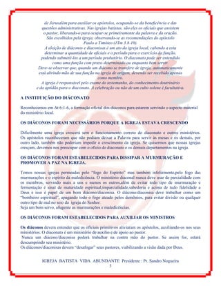 IGREJA BATISTA VIDA ABUNDANTE Presidente : Pr. Sandro Nogueira
3
de Jerusalém para auxiliar os apóstolos, ocupando-se da beneﬁcência e das
questões administrativas. Nas igrejas batistas, são eles os oﬁciais que assistem
o pastor, liberando-o para ocupar-se primeiramente da palavra e da oração.
São escolhidos pela igreja, observando-se as recomendações do apóstolo
Paulo a Timóteo (1Tm 3.8-10).
A eleição de diáconos e diaconisas é um ato da igreja local, cabendo a esta
determinar a quantidade de oﬁciais e o período para o exercício da função,
podendo submetê-los a um período probatório. O diaconato pode ser entendido
como uma função com prazo determinado ou enquanto bem servir.
Deve-se observar que, quando um diácono se transfere de igreja, automaticamente
está abrindo mão de sua função na igreja de origem, devendo ser recebido apenas
como membro.
A igreja é responsável pelo exame do testemunho, do conhecimento doutrinário
e da aptidão para o diaconato. A celebração ou não de um culto solene é facultativa.
A INSTITUIÇÃO DO DIÁCONATO
Reconhecemos em At 6:1-6, a formação oficial dos diáconos para estarem servindo o aspecto material
do ministério local.
OS DIÁCONOS FORAM NECESSÁRIOS PORQUE A IGREJA ESTAVA CRESCENDO
Dificilmente uma igreja crescerá sem o funcionamento correto do diaconato e outros ministérios.
Os apóstolos reconheceram que não podiam deixar a Palavra para servir às mesas e os demais, por
outro lado, também não poderiam impedir o crescimento da igreja. Se quisermos que nossas igrejas
cresçam, devemos nos preocupar com o ofício do diaconato e os demais departamentos na igreja.
OS DIÁCONOS FORAM ESTABELECIDOS PARA DISSIPAR A MURMURAÇÃO E
PROMOVER A PAZ NA IGREJA.
Temos nossas igrejas permeadas pelo “fogo do Espírito” mas também infelizmente,pelo fogo das
murmurações e o espírito da maledicência. O ministério diaconal nunca deve usar de parcialidade com
os membros, servindo mais a uns e menos os outros,além de evitar todo tipo de murmuração e
fermentação é sinal de maturidade espiritual,imparcialidade,sabedoria e acima de tudo fidelidade a
Deus e isso é papel de um bom diácono/diaconisa. O diácono/diaconisa deve trabalhar como um
“bombeiro espiritual”, apagando todo o fogo ateado pelos demônios, para evitar divisão ou qualquer
outro tipo de mal no seio da igreja do Senhor.
Seja um bom servo, afugente as murmurações e maledicências.
OS DIÁCONOS FORAM ESTABELECIDOS PARA AUXILIAR OS MINISTROS
Os diáconos devem entender que os oficiais primitivos aliviaram os apóstolos, auxiliando-os nos seus
ministérios. O diaconato é um ministério de auxílio e de apoio ao pastor.
Nunca um diácono/diaconisa poderá trabalhar na contra mão do pastor. Se assim for, estará
descumprindo seu ministério.
Os diáconos/diaconisas devem “desafogar” seus pastores, viabilizando a visão dada por Deus.
 