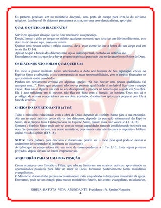 IGREJA BATISTA VIDA ABUNDANTE Presidente : Pr. Sandro Nogueira
4
Os pastores precisam ver no ministério diaconal, uma porta de escape para livra-lo do ativismo
religioso. Lembre-se! Os diáconos passaram a existir, por uma providencia divina, aproveite!
QUAL O OFÍCIO DO DIACONATO?
Servir em qualquer situação que se fizer necessário sua presença.
Desde, limpar o chão ao pregar no púlpito, qualquer momento que solicitar um diácono/diaconisa, este
deve dizer: eis-me aqui, envia-me a mim.
Quando uma pessoa aceita o ofício diaconal, deve estar ciente de que a honra do seu cargo está em
servir (Jo 13:14).
Apesar de que a função dos diáconos não seja o lado espiritual, contudo, os critérios são.
Entendemos com isso que deve haver preparo espiritual para tudo que se desenvolve no Reino de Deus.
OS DIÁCONOS NÃO FORAM QUALQUER UM
Em meio a grande multidão foram selecionados a dedo sete homens de boa reputação, cheios do
Espírito Santo e sabedoria; e isso correspondia às suas responsabilidades, com o aspecto financeiro no
qual estariam sendo envolvidos.
Perdura um pensamento errôneo em algumas igrejas: “Se não houver uma pessoa qualificada vai
qualquer uma...”. Penso que enquanto não houver pessoas qualificadas é preferível ficar com o espaço
vazio. Deus não é alguém que está no céu desesperado à procura de homens que o ajude em Sua obra.
Ele é auto-suficiente em si mesmo, não fica em falta com a isenção do homem. Deus nos dá o
privilégio de sermos cooperadores em sua obra, contudo, só estaremos aptos para cooperar com Ele à
base de critérios.
CHEIOS DO ESPÍRITO SANTO (AT 6:3)
Todo o ministério relacionado com a obra de Deus depende do Espírito Santo para a sua execução.
Até em serviços práticos como são os dos diáconos, depende da operação sobrenatural do Espírito
Santo, até o próprio Jesus Cristo precisou do Espírito Santo, quanto mais eu e você.(Lc 4.1,14,18).
Somente o Espírito Santo pode unir-se com as nossas capacidades naturais condicionando-nos para sua
obra. Se quisermos sucesso, em nosso ministério, precisamos estar abertos para o imperativo bíblico:
enchei-vos do Espírito (Ef 5:18).
NOTA: Estes padrões para diáconos e diaconisas, podem ser o meio pelo qual pode-se avaliar o
andamento do cooperador(a) (aspirante ao diaconato).
Acredito que os cooperadores são um meio de corresponderem a 1 Tm 3:10...Estes sejam primeiro
provados, depois sirvam, se forem irrepreensíveis.
ADQUIRIRÃO PARA SI UMA BOA POSIÇÃO
Como aconteceu com Estevão e Filipe, que não se limitaram aos serviços práticos, aproveitando as
oportunidades possíveis para falar do amor de Deus, formando posteriormente fortes ministérios
evangelísticos.
O Ministério diaconal não precisa necessariamente estar enquadrado na hierarquia ministerial da igreja.
Entretanto, pode ser um estagio para muitos ministérios futuros, tais como: evangelistas, missionários,
 