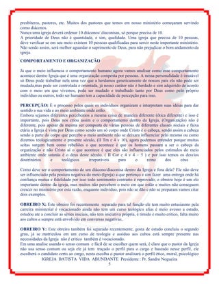 IGREJA BATISTA VIDA ABUNDANTE Presidente : Pr. Sandro Nogueira
5
presbíteros, pastores, etc. Muitos dos pastores que temos em nosso ministério começaram servindo
como diáconos.
Nunca uma igreja deverá ordenar 10 diáconos/ diaconisas, só porque precisa de 10.
A prioridade de Deus não é quantidade, e sim, qualidade. Uma igreja que precisa de 10 pessoas,
deve verificar se em seu meio existem 10 pessoas qualificadas para servir neste importante ministério.
Não sendo assim, será melhor aguardar o suprimento de Deus, para não prejudicar o bom andamento da
igreja.
COMPORTAMENTO E ORGANIZAÇÃO
Já que o meio influencia o comportamento humano agora vamos analisar como esse comportamento
acontece dentro Igreja que é uma organização composta por pessoas. A nossa personalidade é imutável
só Deus pode trabalhar nela uma vez que a herdamos geneticamente de nossos pais ela não pode ser
mudada,mas pode ser controlada e orientada, já nosso caráter não é herdado e sim adquirido de acordo
com o meio em que vivemos, pode ser mudado e trabalhado tanto por Deus como pelo próprio
indivíduo ou outros, todo ser humano tem a capacidade de percepção para isso.
PERCEPÇÃO: È o processo pelos quais os indivíduos organizam e interpretam suas idéias para dar
sentido a sua vida e ao meio ambiente onde estão.
Embora sejamos diferentes percebemos a mesma coisa de maneira diferente (ótica diferente) e isso é
importante, pois Deus nos criou assim e o comportamento dentro da Igreja, (Organização) não é
diferente, pois apesar da mesma ser composta de várias pessoas de diferentes classes sociais e faixa
etária a Igreja é vista por Deus como sendo um só corpo onde Cristo é o cabeça, sendo assim a cabeça
sendo a parte do corpo que percebe o meio ambiente não se deixara influenciar pelo mesmo ou como
dizemos teologicamente o presente século, (II Tm c 4 v 10), agora podemos entender porque muitas
seitas surgem bem como rebeliões o que acontece é que os homens passam a ser o cabeça da
organização e não Cristo aí o que acontece é que eles são influenciados pelos estímulos do meio
ambiente onde satanás é o deus deste século. ( II Cor c 4 v 4 – 5 ) e por isso temos os desvios
doutrinários e teológicos irreparáveis para o reino dos céus .
Como deve ser o comportamento de um diácono/diaconisa dentro da Igreja e fora dela? Ele não deve
ser influenciado pela postura negativa do meio (Igreja) a que pertenço e sim fazer uma entrega onde há
confiança mutua e fidelidade por isso todo sentimento contrario é reprovado, o obreiro hoje é um elo
importante dentro da igreja, mas muitos não percebem o meio em que estão e muitos não conseguem
crescer no ministério por esta razão, enquanto individuo, pois não se dão e não se preparam vamos citar
dois exemplos.
OBREIRO X: Este obreiro foi recentemente separado para tal função ele tem muito entusiasmo pela
carreira ministerial é vocacionado ainda não tem um curso teológico alias é meio avesso a estudo,
estudou ate a concluir as séries iniciais, não tem iniciativa própria, é tímido e muito critico, falta muito
aos cultos e sempre está envolvido em conversas negativas.
OBREIRO Y: Este obreiro também foi separado recentemente, gosta de estudo concluiu o segundo
grau, já se matriculou em um curso de teologia e assíduo aos cultos está sempre presente nas
necessidades da Igreja não é critico também é vocacionado.
Em uma analise usando o senso comum e fácil de se escolher quem será, é claro que o pastor da Igreja
não usa senso comum ou seja ele já tem traçado o perfil para o cargo e baseado nesse perfil, ele
escolherá o candidato certo ao cargo, nesta escolha o pastor analisará o perfil ético, moral, psicológico
 