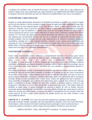 IGREJA BATISTA VIDA ABUNDANTE Presidente : Pr. Sandro Nogueira
6
e teológico do candidato antes de decidir.Precisamos ser humildes e saber que se não mudarmos de
postura a Igreja como uma organização que segue princípios pré estabelecidos pela Bíblia não poderá
se adequar a mercê de indivíduos que não são submissos ao padrão bíblico, mas sim os seus próprios.
ENTENDENDO A ORGANIZAÇÃO
Quando se estuda administração eclesiástica na faculdade de teologia se aprende que a Igreja é regida
por leis ela tem direitos e deveres perante o estado e como tal segue uma linha administrativa que alias
não é diferente de uma empresa apenas só no caso de que a Igreja é vista como entidade sem fins
lucrativos. Entender como se processa isso para o obreiro é importante, pois uma pessoa esclarecida
sabe orientar no caso de falatórios e calunias bem como em sua própria postura, às vezes como já
vimos às pessoas do meio às vezes tentam influenciar as outras contra a liderança exemplo disso lúcifer
arrastou 1/3 ( Um terço dos anjos) para sua própria destruição não sabemos o que ele disse aos anjos,
mas sabemos que sua persuasão de certo, por isso em se tratando de organização decisões nunca são
tomadas isoladas e sim em conjunto com um corpo administrativo ex: diretoria, ministério, comissões.
assembléias, entender isso e saber respeitar decisões e entender o que a Igreja como organização esta
querendo de você é fundamental ao seu funcionamento a exemplo disso esta as leis de Israel dado pelo
próprio Deus a Moises e que governavam e determinavam todo o padrão moral ético e psicológico da
nação como um todo, e aos indivíduos separadamente.
ENTENDENDO AS PESSOAS
Como vimos anteriormente o meio influencia o comportamento humano e vice versa, agora vamos
analisar a faixa etária de cada grupo de idade em que o diácono/diaconisa trabalhará diretamente na
Igreja seja na hora do culto nas celebrações, festas recepção.
As pessoas às vezes procuram o obreiro dirigente da Igreja para expor seus problemas, pedirem
conselhos, confessarem que erraram desabafar se orientar enfim o obreiro não é um psicólogo, mas já
viveu o suficiente para saber orientar e aconselhar por isso entender o comportamento humano é
necessário.
Por orientação devemos salientar a necessidade de desabafar que todo ser humano tem ao errar Adão se
escondeu de Deus na verdade estava tentando se esconder de si mesmo de seu erro, mas a consciência
de seu erro o levou a fugir, e Deus sabendo disso vai até ele e lhe diz Adão onde você está, às vezes as
pessoas nos procuram para conversar e confessar suas culpas, pois o seu esconderijo não as conseguiu
esconder de Deus aí sua consciência dói, e doem muito, muitos até adoecem por não se abrirem e é
nesse momento de percepção que o obreiro deve,demonstrar amor e quando elas vierem até você,seja
gentil e compreensivo as ouça olhando em seus olhos e nunca as condene ajude-as, motive-as seja
compassivo como Deus é, e evite falar demais,fale só necessário ouça mais e fale menos diante do
desabafo se puder anote os pontos principais da conversa e depois de orar ao Senhor converse
novamente,sempre demonstrando misericórdia e amor,não estamos dizendo que vamos passar a mão na
cabeça de pessoas que estão erradas, se erraram vão sofrer a conseqüência do seu erro,pois todos nós
somos passivos de erro e todos somos passivos do perdão divino por isso saber orientar é uma
necessidade do obreiro.
CRIANÇAS 5 – 13 ANOS: Aos 5 anos elas são muito imperativas ( agitadas), estão sempre
brincando correndo. Pulando e gritando, são muito egocêntricas ( Egoísta ), dos 6 aos 8 anos São muito
observadores e estão em desenvolvimento intelectual muito acentuado é muito social nesta fase a
criança não podem se misturar as outras crianças de maus hábitos ( libidinoso), pois são muito
 
