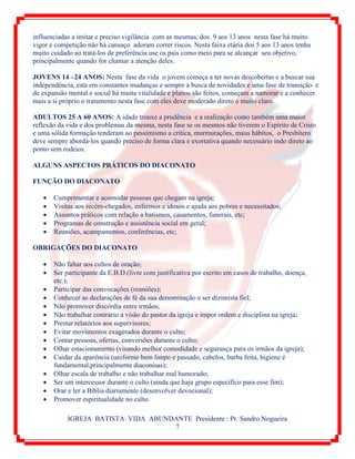 IGREJA BATISTA VIDA ABUNDANTE Presidente : Pr. Sandro Nogueira
7
influenciadas a imitar e preciso vigilância com as mesmas, dos 9 aos 13 anos nesta fase há muito
vigor e competição não há cansaço adoram correr riscos. Nesta faixa etária dos 5 aos 13 anos tenha
muito cuidado ao tratá-los de preferência use os pais como meio para se alcançar seu objetivo,
principalmente quando for chamar a atenção deles.
JOVENS 14 –24 ANOS: Nesta fase da vida o jovem começa a ter novas descobertas e a buscar sua
independência, esta em constantes mudanças e sempre a busca de novidades e uma fase de transição e
de expansão mental e social há muita vitalidade e planos são feitos, começam a namorar e a conhecer
mais a si próprio o tratamento nesta fase com eles deve moderado direto e muito claro.
ADULTOS 25 A 60 ANOS: A idade trouxe a prudência e a realização como também uma maior
reflexão da vida e dos problemas da mesma, nesta fase se os mesmos não tiverem o Espírito de Cristo
e uma sólida formação tenderam ao pessimismo a critica, murmurações, maus hábitos, o Presbítero
deve sempre abordá-los quando preciso de forma clara e exortativa quando necessário indo direto ao
ponto sem rodeios.
ALGUNS ASPECTOS PRÁTICOS DO DIACONATO
FUNÇÃO DO DIACONATO
 Cumprimentar e acomodar pessoas que chegam na igreja;
 Visitas aos recém-chegados, enfermos e idosos e ajuda aos pobres e necessitados;
 Assuntos práticos com relação a batismos, casamentos, funerais, etc;
 Programas de construção e assistência social em geral;
 Reuniões, acampamentos, conferências, etc;
OBRIGAÇÕES DO DIACONATO
 Não faltar aos cultos de oração;
 Ser participante da E.B.D.(livre com justificativa por escrito em casos de trabalho, doença,
etc.);
 Participar das convocações (reuniões);
 Conhecer as declarações de fé da sua denominação e ser dizimista fiel;
 Não promover discórdia entre irmãos;
 Não trabalhar contrário a visão do pastor da igreja e impor ordem e disciplina na igreja;
 Prestar relatórios aos supervisores;
 Evitar movimentos exagerados durante o culto;
 Contar pessoas, ofertas, conversões durante o culto;
 Olhar estacionamento (visando melhor comodidade e segurança para os irmãos da igreja);
 Cuidar da aparência (uniforme bem limpo e passado, cabelos, barba feita, higiene é
fundamental,principalmente diaconisas);
 Olhar escala de trabalho e não trabalhar mal humorado;
 Ser um intercessor durante o culto (ainda que haja grupo específico para esse fim);
 Orar e ler a Bíblia diariamente (desenvolver devocional);
 Promover espiritualidade no culto.
 