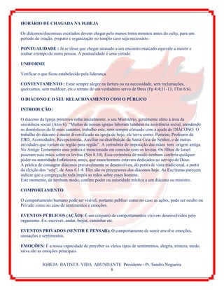 IGREJA BATISTA VIDA ABUNDANTE Presidente : Pr. Sandro Nogueira
8
HORÁRIO DE CHAGADA NA IGREJA
Os diáconos/diaconisas escalados devem chegar pelo menos trinta minutos antes do culto, para um
período de oração, preparo e organização no templo caso seja necessário.
PONTUALIDADE : Já se disse que chegar atrasado a um encontro marcado equivale a mentir e
roubar o tempo de outra pessoa. A pontualidade é uma virtude.
UNIFORME
Verificar o que ficou estabelecido pela liderança.
CONTENTAMENTO : Estar sempre alegre na fartura ou na necessidade, sem reclamações,
queixumes, sem maldizer, eis o retrato de um verdadeiro servo de Deus (Fp 4:4;11-13; 1Tm 6:6).
O DIÁCONO E O SEU RELACIONAMENTO COM O PÚBLICO
INTRODUÇÃO:
O diácono da Igreja primitiva tinha inicialmente, o seu Ministério, geralmente afeto à área da
assistência social (Atos 6). “Muitas de nossas igrejas laboram também na assistência social, atendendo
os domésticos da fé mais carentes, trabalho este, nem sempre efetuado com a ajuda do DIÁCONO. O
trabalho do diácono é muito diversificado na igreja de hoje; ele serve como: Porteiro, Professor da
EBD, Acomodador, Recepcionista, Auxiliar na distribuição da Santa Ceia do Senhor, e de outras
atividades que variam de região para região”. A cerimônia de imposição das mãos tem origem antiga.
No Antigo Testamento essa prática é mencionada em conexão com os levitas. Os filhos de Israel
puseram suas mãos sobre os levitas (Nm 8.10). Essa cerimônia de modo nenhum conferia qualquer
poder ou autoridade.Enfatizava, antes, que esses homens estavam dedicados ao serviço de Deus.
A prática de consagrar diáconos provavelmente se desenvolveu, do ponto de vista tradicional, a partir
da eleição dos “sete”, de Atos 6.1-8. Eles são os precursores dos diáconos hoje. As Escrituras parecem
indicar que a congregação toda impôs as mãos sobre esses homens.
Este momento, de nenhum modo, confere poder ou autoridade mística a um diácono ou ministro.
COMPORTAMENTO
O comportamento humano pode ser visível, portanto publico como no caso as ações, pode ser oculto ou
Privado como no caso de sentimentos e emoções.
EVENTOS PÚBLICOS (AÇÃO): É um conjunto de comportamentos visíveis desenvolvidos pelo
organismo. Ex: escrever, andar, beijar, caminhar etc.
EVENTOS PRIVADOS (SENTIR E PENSAR): O comportamento de sentir envolve emoções,
sensações e sentimentos.
EMOÇÕES: É a nossa capacidade de perceber os vários tipos de sentimentos, alegria, tristeza, medo,
raiva são as emoções principais.
 
