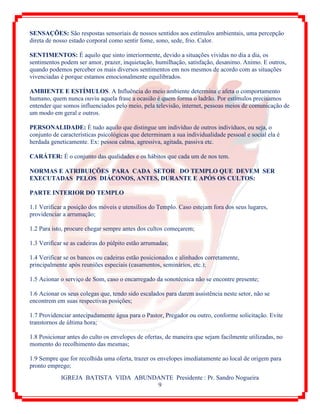 IGREJA BATISTA VIDA ABUNDANTE Presidente : Pr. Sandro Nogueira
9
SENSAÇÕES: São respostas sensoriais de nossos sentidos aos estímulos ambientais, uma percepção
direta de nosso estado corporal como sentir fome, sono, sede, frio. Calor.
SENTIMENTOS: É aquilo que sinto interiormente, devido a situações vividas no dia a dia, os
sentimentos podem ser amor, prazer, inquietação, humilhação, satisfação, desanimo. Animo. E outros,
quando podemos perceber os mais diversos sentimentos em nos mesmos de acordo com as situações
vivenciadas é porque estamos emocionalmente equilibrados.
AMBIENTE E ESTÍMULOS. A Influência do meio ambiente determina e afeta o comportamento
humano, quem nunca ouviu aquela frase a ocasião é quem forma o ladrão. Por estímulos precisamos
entender que somos influenciados pelo meio, pela televisão, internet, pessoas meios de comunicação de
um modo em geral e outros.
PERSONALIDADE: È tudo aquilo que distingue um indivíduo de outros indivíduos, ou seja, o
conjunto de características psicológicas que determinam a sua individualidade pessoal e social ela é
herdada geneticamente. Ex: pessoa calma, agressiva, agitada, passiva etc.
CARÁTER: É o conjunto das qualidades e os hábitos que cada um de nos tem.
NORMAS E ATRIBUIÇÕES PARA CADA SETOR DO TEMPLO QUE DEVEM SER
EXECUTADAS PELOS DIÁCONOS, ANTES, DURANTE E APÓS OS CULTOS:
PARTE INTERIOR DO TEMPLO
1.1 Verificar a posição dos móveis e utensílios do Templo. Caso estejam fora dos seus lugares,
providenciar a arrumação;
1.2 Para isto, procure chegar sempre antes dos cultos começarem;
1.3 Verificar se as cadeiras do púlpito estão arrumadas;
1.4 Verificar se os bancos ou cadeiras estão posicionados e alinhados corretamente,
principalmente após reuniões especiais (casamentos, seminários, etc.);
1.5 Acionar o serviço de Som, caso o encarregado da sonotécnica não se encontre presente;
1.6 Acionar os seus colegas que, tendo sido escalados para darem assistência neste setor, não se
encontrem em suas respectivas posições;
1.7 Providenciar antecipadamente água para o Pastor, Pregador ou outro, conforme solicitação. Evite
transtornos de última hora;
1.8 Posicionar antes do culto os envelopes de ofertas, de maneira que sejam facilmente utilizadas, no
momento do recolhimento das mesmas;
1.9 Sempre que for recolhida uma oferta, trazer os envelopes imediatamente ao local de origem para
pronto emprego;
 