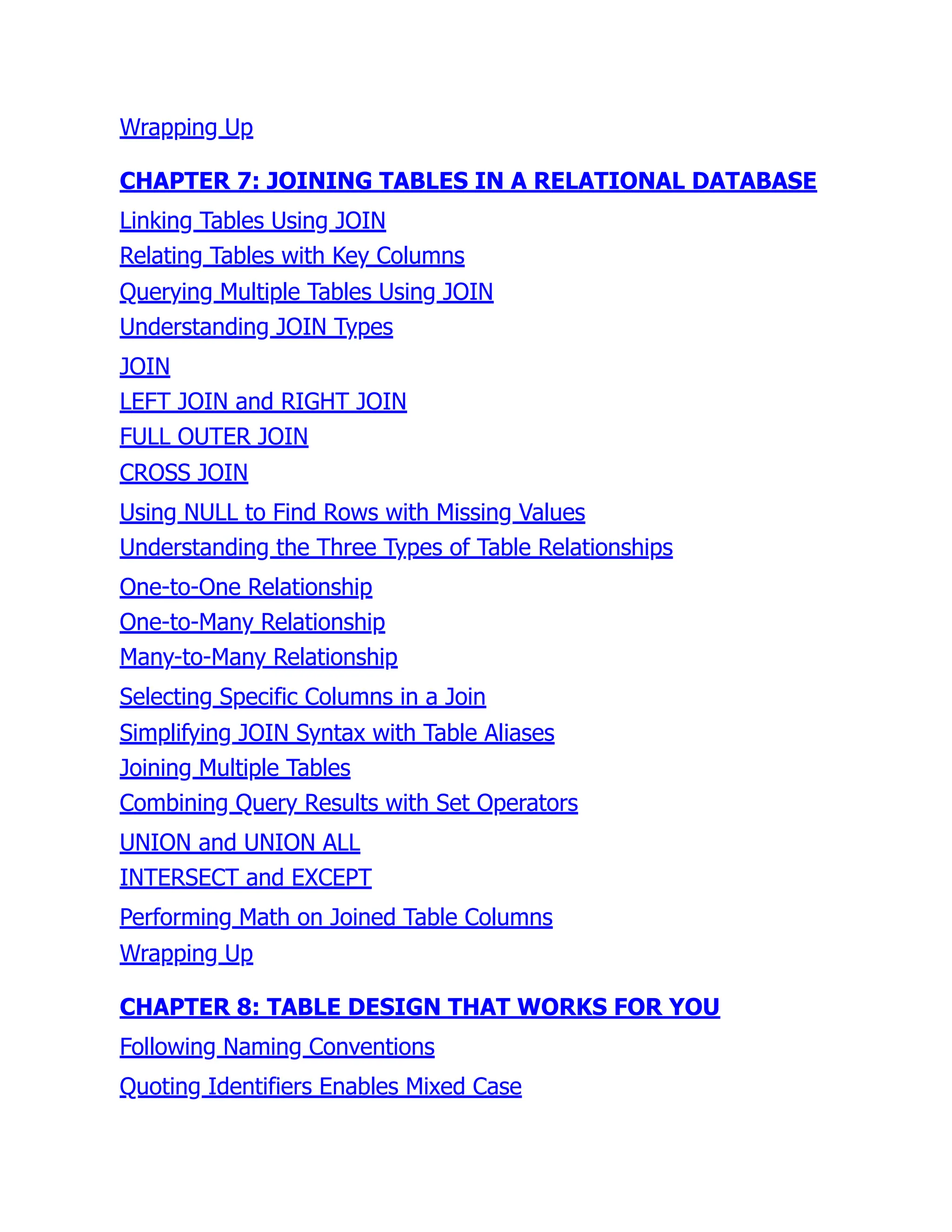 Wrapping Up
CHAPTER 7: JOINING TABLES IN A RELATIONAL DATABASE
Linking Tables Using JOIN
Relating Tables with Key Columns
Querying Multiple Tables Using JOIN
Understanding JOIN Types
JOIN
LEFT JOIN and RIGHT JOIN
FULL OUTER JOIN
CROSS JOIN
Using NULL to Find Rows with Missing Values
Understanding the Three Types of Table Relationships
One-to-One Relationship
One-to-Many Relationship
Many-to-Many Relationship
Selecting Specific Columns in a Join
Simplifying JOIN Syntax with Table Aliases
Joining Multiple Tables
Combining Query Results with Set Operators
UNION and UNION ALL
INTERSECT and EXCEPT
Performing Math on Joined Table Columns
Wrapping Up
CHAPTER 8: TABLE DESIGN THAT WORKS FOR YOU
Following Naming Conventions
Quoting Identifiers Enables Mixed Case
 