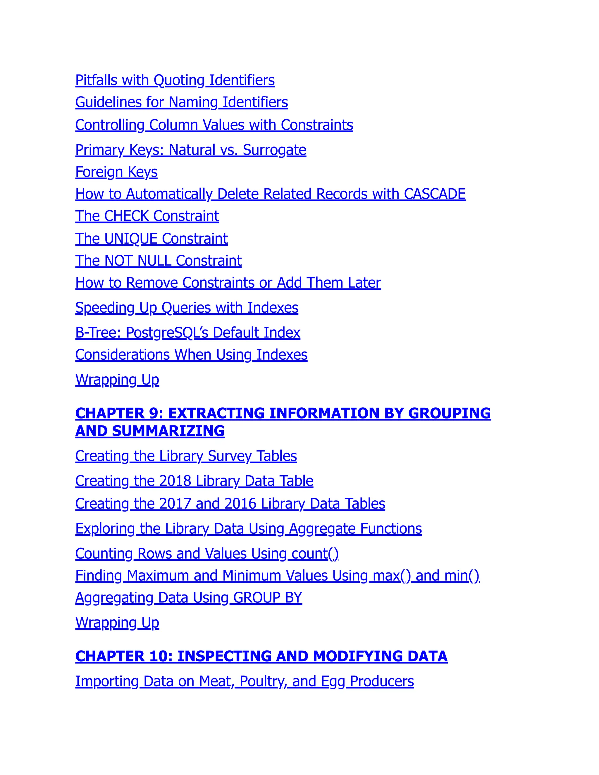 Pitfalls with Quoting Identifiers
Guidelines for Naming Identifiers
Controlling Column Values with Constraints
Primary Keys: Natural vs. Surrogate
Foreign Keys
How to Automatically Delete Related Records with CASCADE
The CHECK Constraint
The UNIQUE Constraint
The NOT NULL Constraint
How to Remove Constraints or Add Them Later
Speeding Up Queries with Indexes
B-Tree: PostgreSQL’s Default Index
Considerations When Using Indexes
Wrapping Up
CHAPTER 9: EXTRACTING INFORMATION BY GROUPING
AND SUMMARIZING
Creating the Library Survey Tables
Creating the 2018 Library Data Table
Creating the 2017 and 2016 Library Data Tables
Exploring the Library Data Using Aggregate Functions
Counting Rows and Values Using count()
Finding Maximum and Minimum Values Using max() and min()
Aggregating Data Using GROUP BY
Wrapping Up
CHAPTER 10: INSPECTING AND MODIFYING DATA
Importing Data on Meat, Poultry, and Egg Producers
 