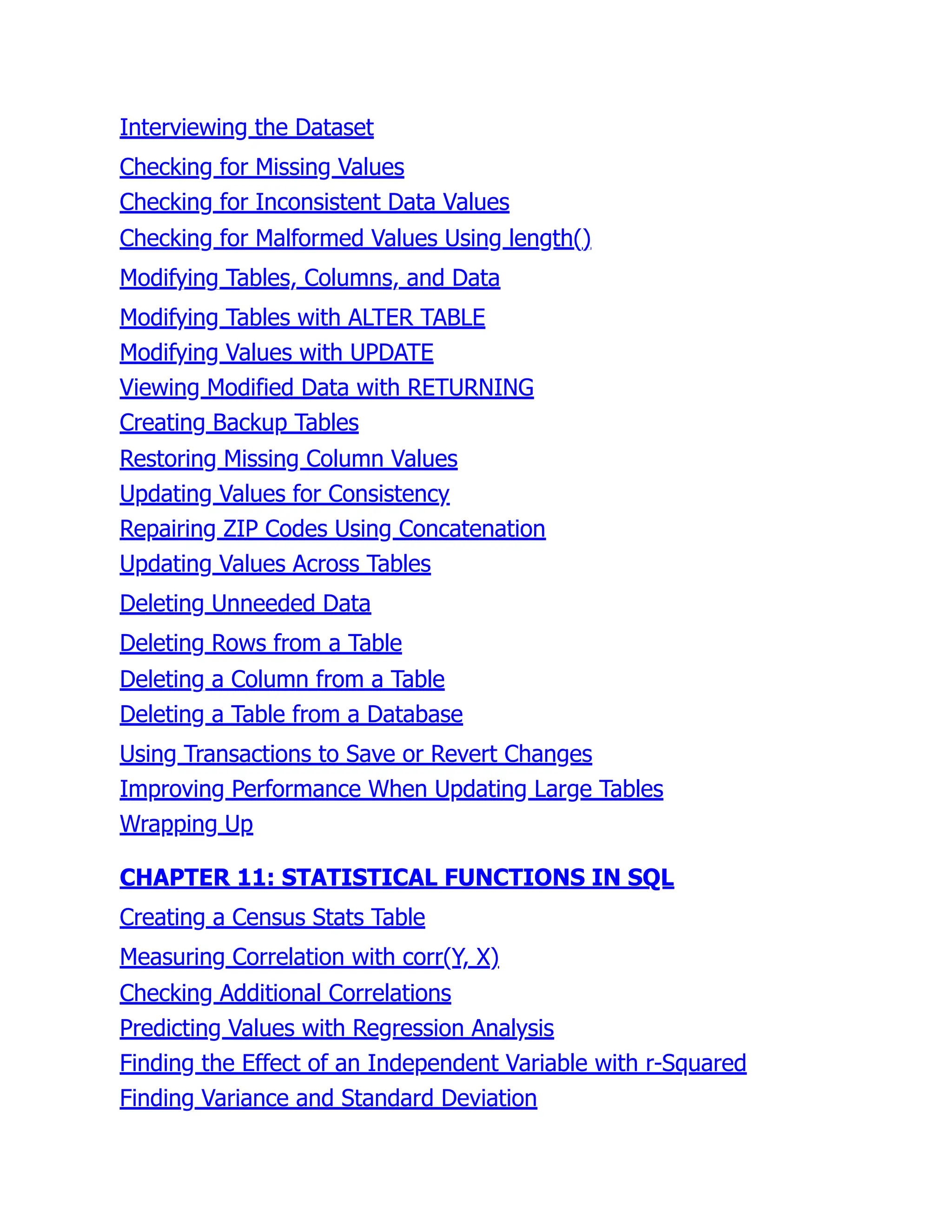 Interviewing the Dataset
Checking for Missing Values
Checking for Inconsistent Data Values
Checking for Malformed Values Using length()
Modifying Tables, Columns, and Data
Modifying Tables with ALTER TABLE
Modifying Values with UPDATE
Viewing Modified Data with RETURNING
Creating Backup Tables
Restoring Missing Column Values
Updating Values for Consistency
Repairing ZIP Codes Using Concatenation
Updating Values Across Tables
Deleting Unneeded Data
Deleting Rows from a Table
Deleting a Column from a Table
Deleting a Table from a Database
Using Transactions to Save or Revert Changes
Improving Performance When Updating Large Tables
Wrapping Up
CHAPTER 11: STATISTICAL FUNCTIONS IN SQL
Creating a Census Stats Table
Measuring Correlation with corr(Y, X)
Checking Additional Correlations
Predicting Values with Regression Analysis
Finding the Effect of an Independent Variable with r-Squared
Finding Variance and Standard Deviation
 