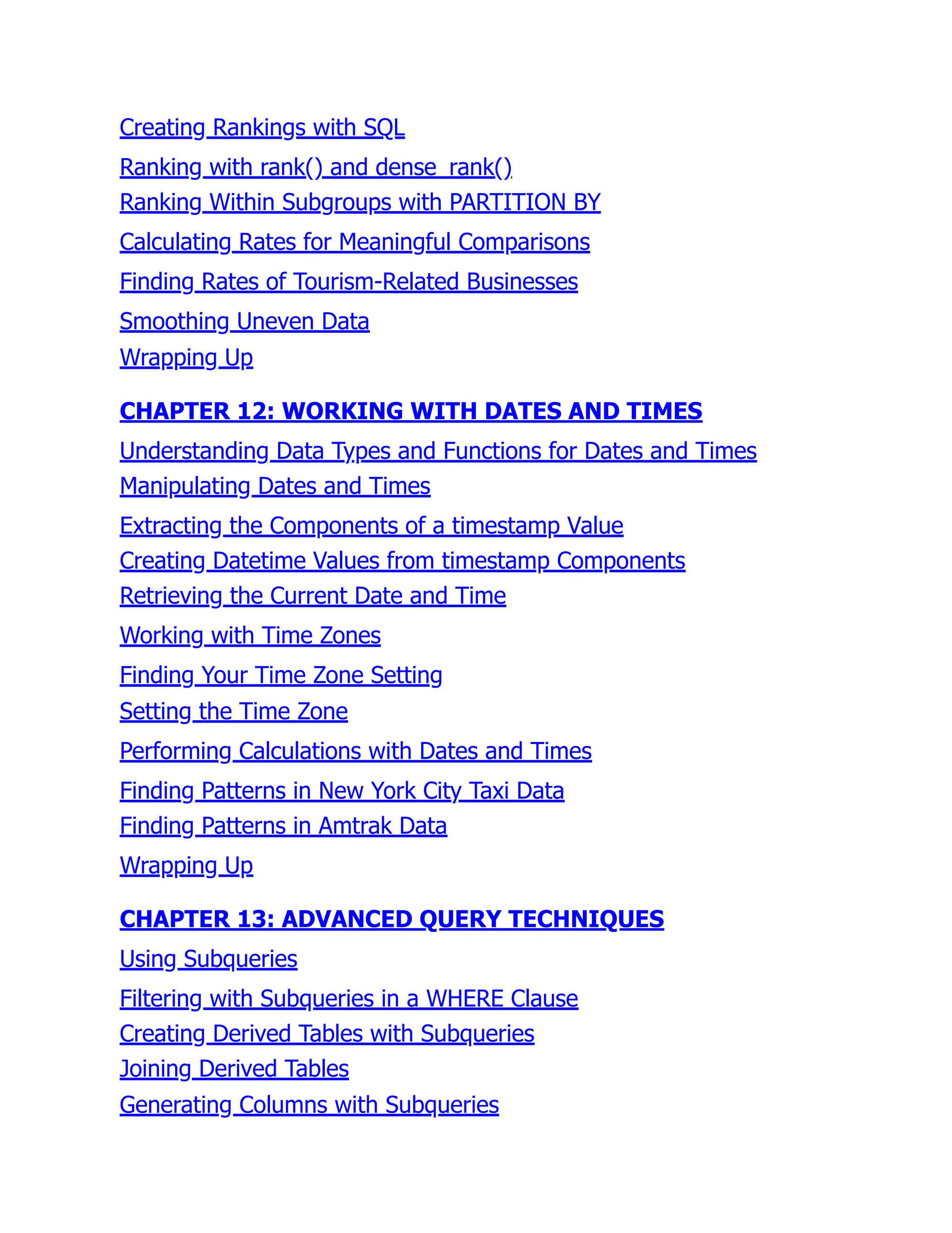 Creating Rankings with SQL
Ranking with rank() and dense_rank()
Ranking Within Subgroups with PARTITION BY
Calculating Rates for Meaningful Comparisons
Finding Rates of Tourism-Related Businesses
Smoothing Uneven Data
Wrapping Up
CHAPTER 12: WORKING WITH DATES AND TIMES
Understanding Data Types and Functions for Dates and Times
Manipulating Dates and Times
Extracting the Components of a timestamp Value
Creating Datetime Values from timestamp Components
Retrieving the Current Date and Time
Working with Time Zones
Finding Your Time Zone Setting
Setting the Time Zone
Performing Calculations with Dates and Times
Finding Patterns in New York City Taxi Data
Finding Patterns in Amtrak Data
Wrapping Up
CHAPTER 13: ADVANCED QUERY TECHNIQUES
Using Subqueries
Filtering with Subqueries in a WHERE Clause
Creating Derived Tables with Subqueries
Joining Derived Tables
Generating Columns with Subqueries
 