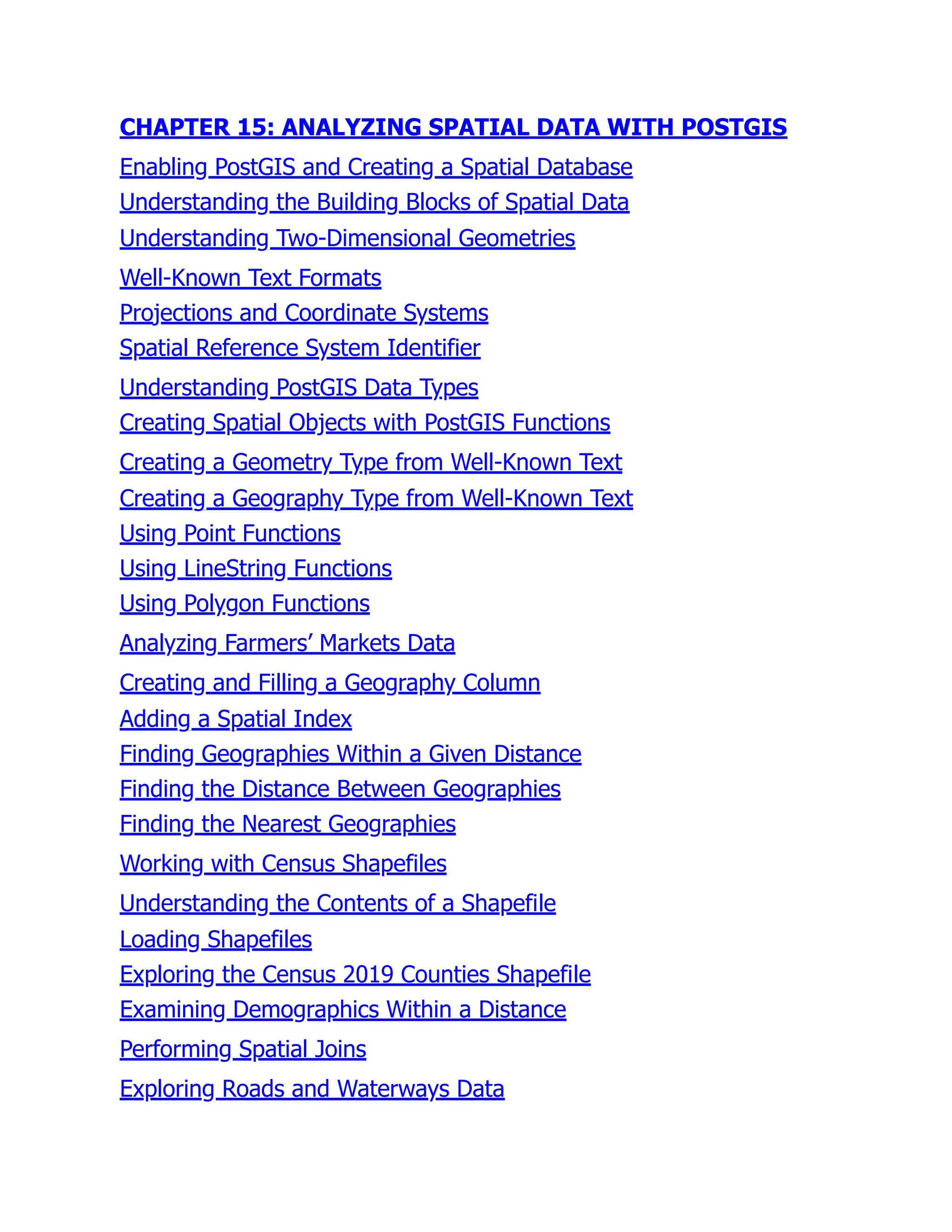 CHAPTER 15: ANALYZING SPATIAL DATA WITH POSTGIS
Enabling PostGIS and Creating a Spatial Database
Understanding the Building Blocks of Spatial Data
Understanding Two-Dimensional Geometries
Well-Known Text Formats
Projections and Coordinate Systems
Spatial Reference System Identifier
Understanding PostGIS Data Types
Creating Spatial Objects with PostGIS Functions
Creating a Geometry Type from Well-Known Text
Creating a Geography Type from Well-Known Text
Using Point Functions
Using LineString Functions
Using Polygon Functions
Analyzing Farmers’ Markets Data
Creating and Filling a Geography Column
Adding a Spatial Index
Finding Geographies Within a Given Distance
Finding the Distance Between Geographies
Finding the Nearest Geographies
Working with Census Shapefiles
Understanding the Contents of a Shapefile
Loading Shapefiles
Exploring the Census 2019 Counties Shapefile
Examining Demographics Within a Distance
Performing Spatial Joins
Exploring Roads and Waterways Data
 