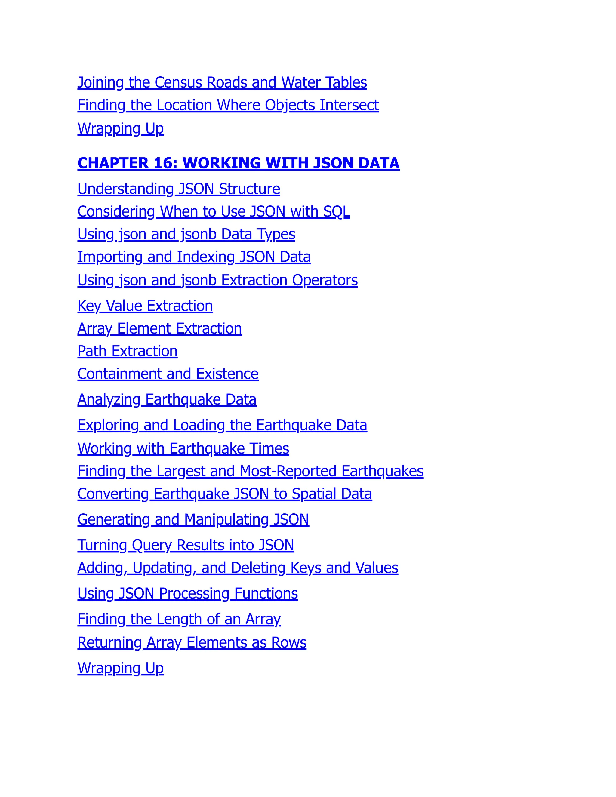Joining the Census Roads and Water Tables
Finding the Location Where Objects Intersect
Wrapping Up
CHAPTER 16: WORKING WITH JSON DATA
Understanding JSON Structure
Considering When to Use JSON with SQL
Using json and jsonb Data Types
Importing and Indexing JSON Data
Using json and jsonb Extraction Operators
Key Value Extraction
Array Element Extraction
Path Extraction
Containment and Existence
Analyzing Earthquake Data
Exploring and Loading the Earthquake Data
Working with Earthquake Times
Finding the Largest and Most-Reported Earthquakes
Converting Earthquake JSON to Spatial Data
Generating and Manipulating JSON
Turning Query Results into JSON
Adding, Updating, and Deleting Keys and Values
Using JSON Processing Functions
Finding the Length of an Array
Returning Array Elements as Rows
Wrapping Up
 