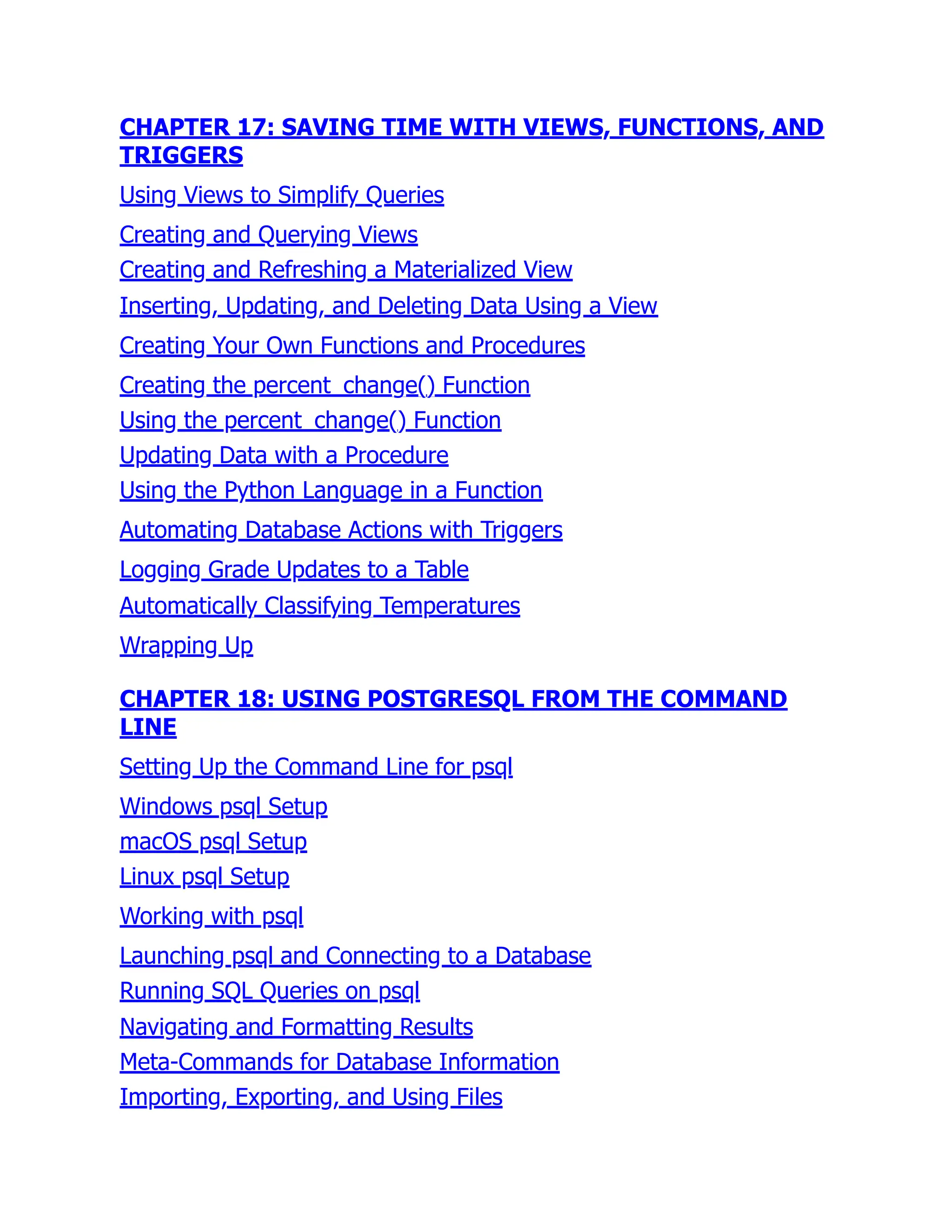 CHAPTER 17: SAVING TIME WITH VIEWS, FUNCTIONS, AND
TRIGGERS
Using Views to Simplify Queries
Creating and Querying Views
Creating and Refreshing a Materialized View
Inserting, Updating, and Deleting Data Using a View
Creating Your Own Functions and Procedures
Creating the percent_change() Function
Using the percent_change() Function
Updating Data with a Procedure
Using the Python Language in a Function
Automating Database Actions with Triggers
Logging Grade Updates to a Table
Automatically Classifying Temperatures
Wrapping Up
CHAPTER 18: USING POSTGRESQL FROM THE COMMAND
LINE
Setting Up the Command Line for psql
Windows psql Setup
macOS psql Setup
Linux psql Setup
Working with psql
Launching psql and Connecting to a Database
Running SQL Queries on psql
Navigating and Formatting Results
Meta-Commands for Database Information
Importing, Exporting, and Using Files
 