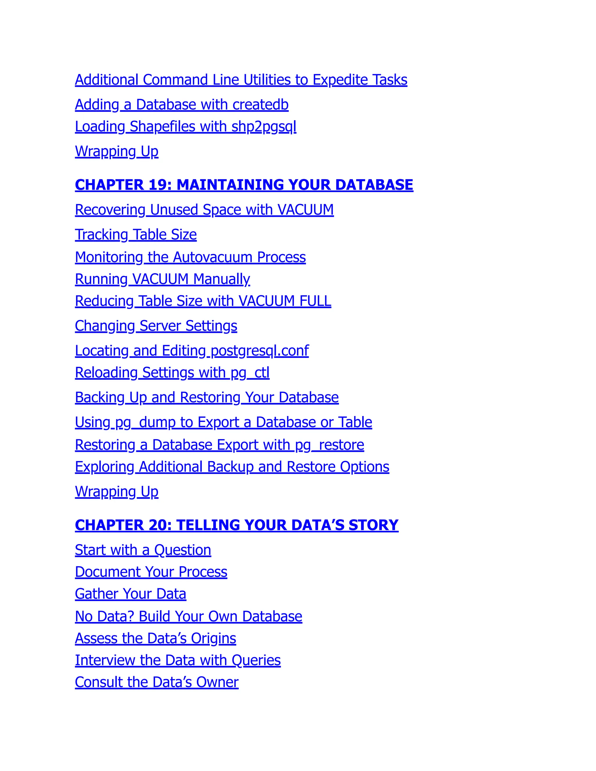 Additional Command Line Utilities to Expedite Tasks
Adding a Database with createdb
Loading Shapefiles with shp2pgsql
Wrapping Up
CHAPTER 19: MAINTAINING YOUR DATABASE
Recovering Unused Space with VACUUM
Tracking Table Size
Monitoring the Autovacuum Process
Running VACUUM Manually
Reducing Table Size with VACUUM FULL
Changing Server Settings
Locating and Editing postgresql.conf
Reloading Settings with pg_ctl
Backing Up and Restoring Your Database
Using pg_dump to Export a Database or Table
Restoring a Database Export with pg_restore
Exploring Additional Backup and Restore Options
Wrapping Up
CHAPTER 20: TELLING YOUR DATA’S STORY
Start with a Question
Document Your Process
Gather Your Data
No Data? Build Your Own Database
Assess the Data’s Origins
Interview the Data with Queries
Consult the Data’s Owner
 