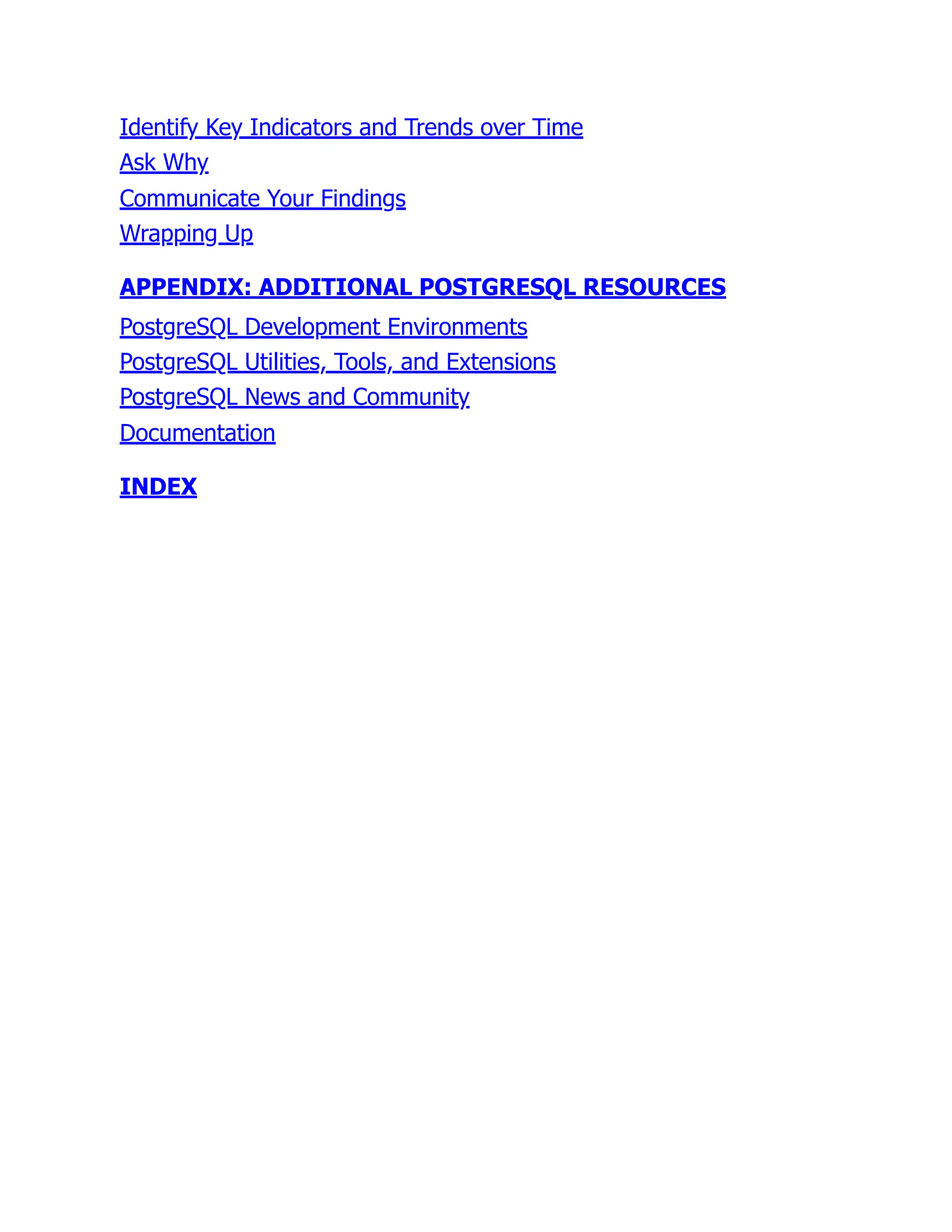 Identify Key Indicators and Trends over Time
Ask Why
Communicate Your Findings
Wrapping Up
APPENDIX: ADDITIONAL POSTGRESQL RESOURCES
PostgreSQL Development Environments
PostgreSQL Utilities, Tools, and Extensions
PostgreSQL News and Community
Documentation
INDEX
 