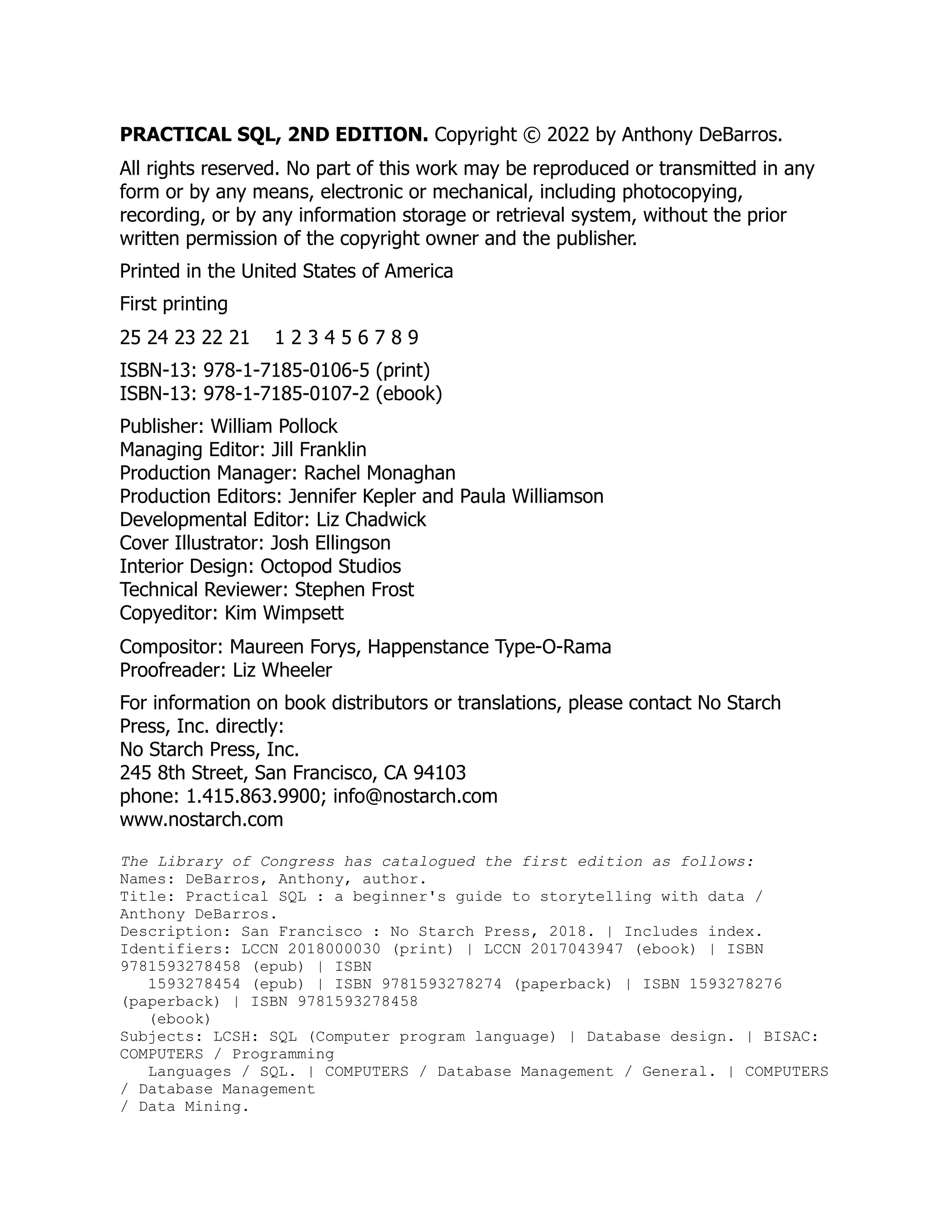 PRACTICAL SQL, 2ND EDITION. Copyright © 2022 by Anthony DeBarros.
All rights reserved. No part of this work may be reproduced or transmitted in any
form or by any means, electronic or mechanical, including photocopying,
recording, or by any information storage or retrieval system, without the prior
written permission of the copyright owner and the publisher.
Printed in the United States of America
First printing
25 24 23 22 21 1 2 3 4 5 6 7 8 9
ISBN-13: 978-1-7185-0106-5 (print)
ISBN-13: 978-1-7185-0107-2 (ebook)
Publisher: William Pollock
Managing Editor: Jill Franklin
Production Manager: Rachel Monaghan
Production Editors: Jennifer Kepler and Paula Williamson
Developmental Editor: Liz Chadwick
Cover Illustrator: Josh Ellingson
Interior Design: Octopod Studios
Technical Reviewer: Stephen Frost
Copyeditor: Kim Wimpsett
Compositor: Maureen Forys, Happenstance Type-O-Rama
Proofreader: Liz Wheeler
For information on book distributors or translations, please contact No Starch
Press, Inc. directly:
No Starch Press, Inc.
245 8th Street, San Francisco, CA 94103
phone: 1.415.863.9900; info@nostarch.com
www.nostarch.com
The Library of Congress has catalogued the first edition as follows:
Names: DeBarros, Anthony, author.
Title: Practical SQL : a beginner's guide to storytelling with data /
Anthony DeBarros.
Description: San Francisco : No Starch Press, 2018. | Includes index.
Identifiers: LCCN 2018000030 (print) | LCCN 2017043947 (ebook) | ISBN
9781593278458 (epub) | ISBN
1593278454 (epub) | ISBN 9781593278274 (paperback) | ISBN 1593278276
(paperback) | ISBN 9781593278458
(ebook)
Subjects: LCSH: SQL (Computer program language) | Database design. | BISAC:
COMPUTERS / Programming
Languages / SQL. | COMPUTERS / Database Management / General. | COMPUTERS
/ Database Management
/ Data Mining.
 