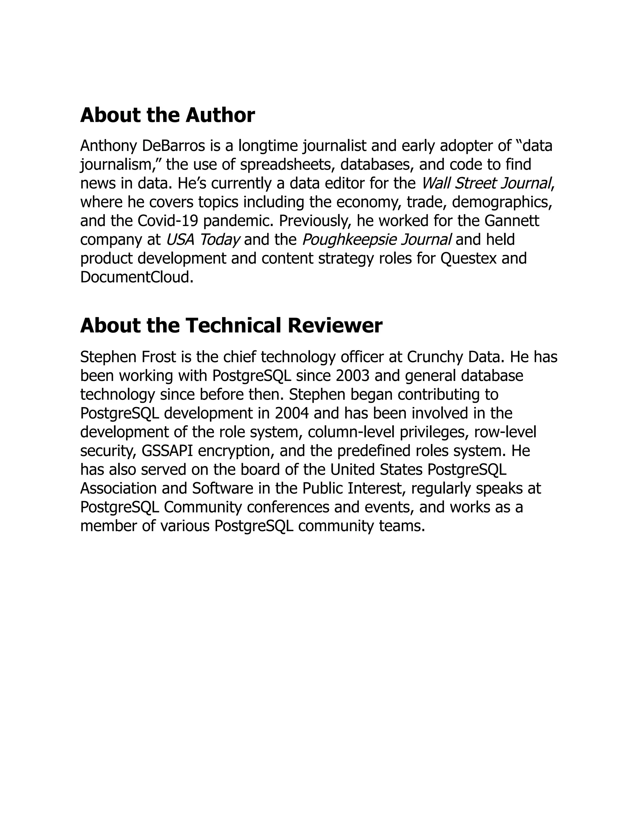 About the Author
Anthony DeBarros is a longtime journalist and early adopter of “data
journalism,” the use of spreadsheets, databases, and code to find
news in data. He’s currently a data editor for the Wall Street Journal,
where he covers topics including the economy, trade, demographics,
and the Covid-19 pandemic. Previously, he worked for the Gannett
company at USA Today and the Poughkeepsie Journal and held
product development and content strategy roles for Questex and
DocumentCloud.
About the Technical Reviewer
Stephen Frost is the chief technology officer at Crunchy Data. He has
been working with PostgreSQL since 2003 and general database
technology since before then. Stephen began contributing to
PostgreSQL development in 2004 and has been involved in the
development of the role system, column-level privileges, row-level
security, GSSAPI encryption, and the predefined roles system. He
has also served on the board of the United States PostgreSQL
Association and Software in the Public Interest, regularly speaks at
PostgreSQL Community conferences and events, and works as a
member of various PostgreSQL community teams.
 