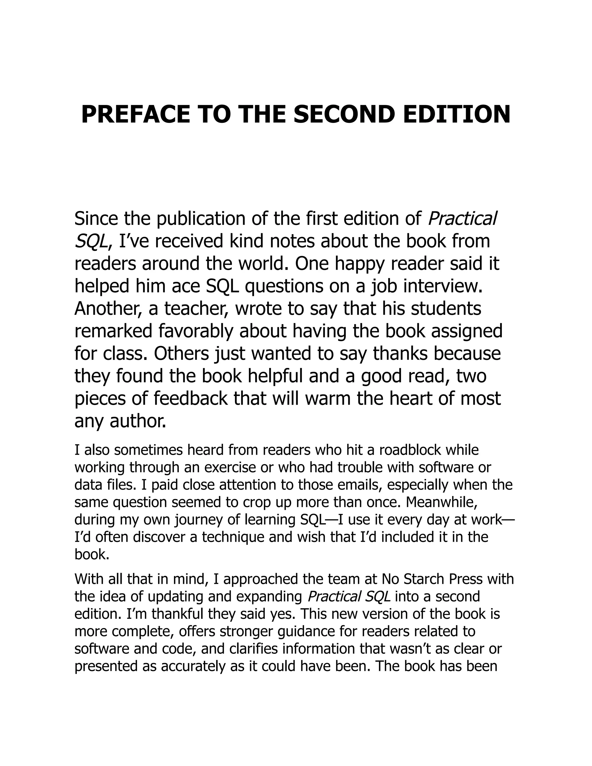 PREFACE TO THE SECOND EDITION
Since the publication of the first edition of Practical
SQL, I’ve received kind notes about the book from
readers around the world. One happy reader said it
helped him ace SQL questions on a job interview.
Another, a teacher, wrote to say that his students
remarked favorably about having the book assigned
for class. Others just wanted to say thanks because
they found the book helpful and a good read, two
pieces of feedback that will warm the heart of most
any author.
I also sometimes heard from readers who hit a roadblock while
working through an exercise or who had trouble with software or
data files. I paid close attention to those emails, especially when the
same question seemed to crop up more than once. Meanwhile,
during my own journey of learning SQL—I use it every day at work—
I’d often discover a technique and wish that I’d included it in the
book.
With all that in mind, I approached the team at No Starch Press with
the idea of updating and expanding Practical SQL into a second
edition. I’m thankful they said yes. This new version of the book is
more complete, offers stronger guidance for readers related to
software and code, and clarifies information that wasn’t as clear or
presented as accurately as it could have been. The book has been
 