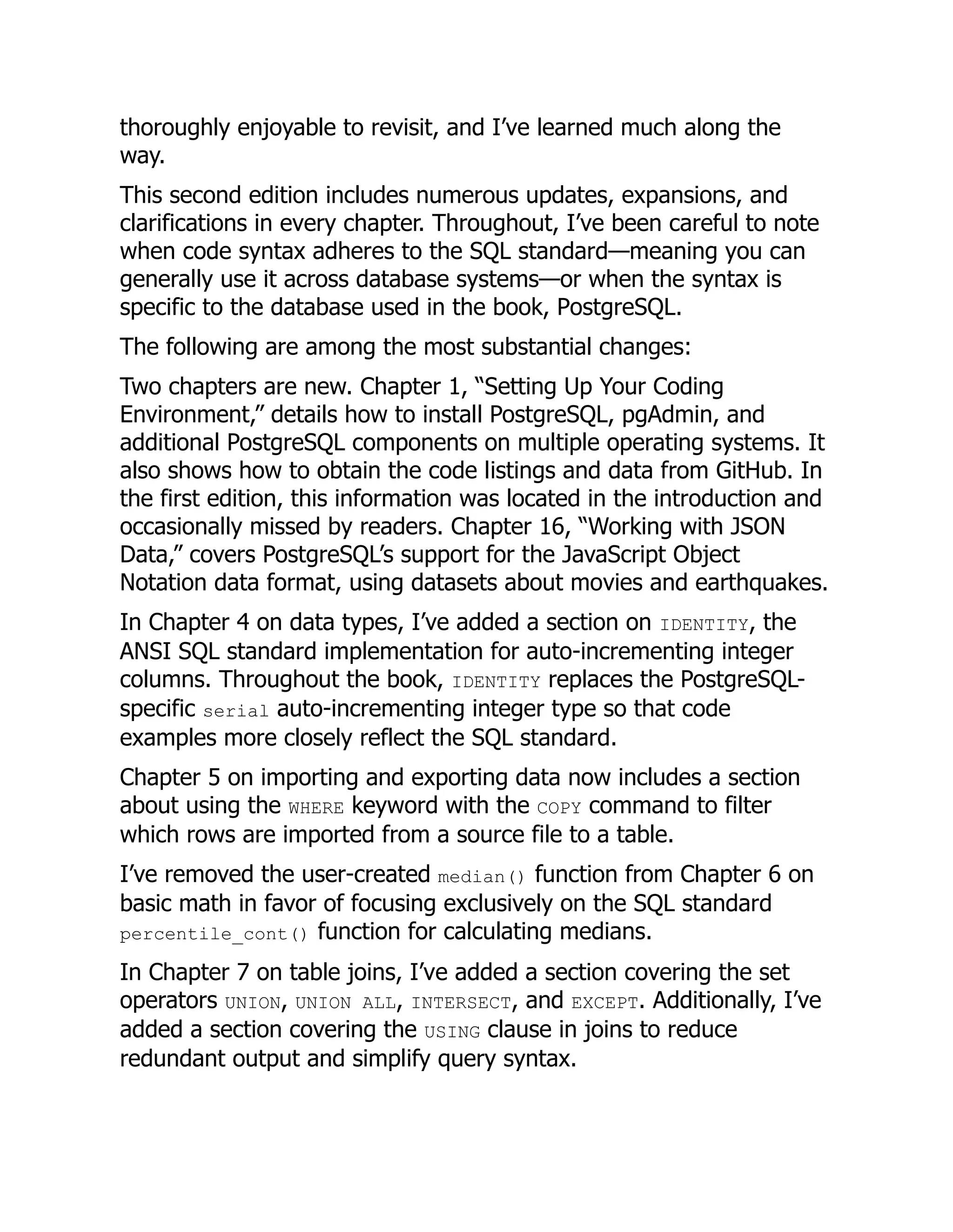 thoroughly enjoyable to revisit, and I’ve learned much along the
way.
This second edition includes numerous updates, expansions, and
clarifications in every chapter. Throughout, I’ve been careful to note
when code syntax adheres to the SQL standard—meaning you can
generally use it across database systems—or when the syntax is
specific to the database used in the book, PostgreSQL.
The following are among the most substantial changes:
Two chapters are new. Chapter 1, “Setting Up Your Coding
Environment,” details how to install PostgreSQL, pgAdmin, and
additional PostgreSQL components on multiple operating systems. It
also shows how to obtain the code listings and data from GitHub. In
the first edition, this information was located in the introduction and
occasionally missed by readers. Chapter 16, “Working with JSON
Data,” covers PostgreSQL’s support for the JavaScript Object
Notation data format, using datasets about movies and earthquakes.
In Chapter 4 on data types, I’ve added a section on IDENTITY, the
ANSI SQL standard implementation for auto-incrementing integer
columns. Throughout the book, IDENTITY replaces the PostgreSQL-
specific serial auto-incrementing integer type so that code
examples more closely reflect the SQL standard.
Chapter 5 on importing and exporting data now includes a section
about using the WHERE keyword with the COPY command to filter
which rows are imported from a source file to a table.
I’ve removed the user-created median() function from Chapter 6 on
basic math in favor of focusing exclusively on the SQL standard
percentile_cont() function for calculating medians.
In Chapter 7 on table joins, I’ve added a section covering the set
operators UNION, UNION ALL, INTERSECT, and EXCEPT. Additionally, I’ve
added a section covering the USING clause in joins to reduce
redundant output and simplify query syntax.
 