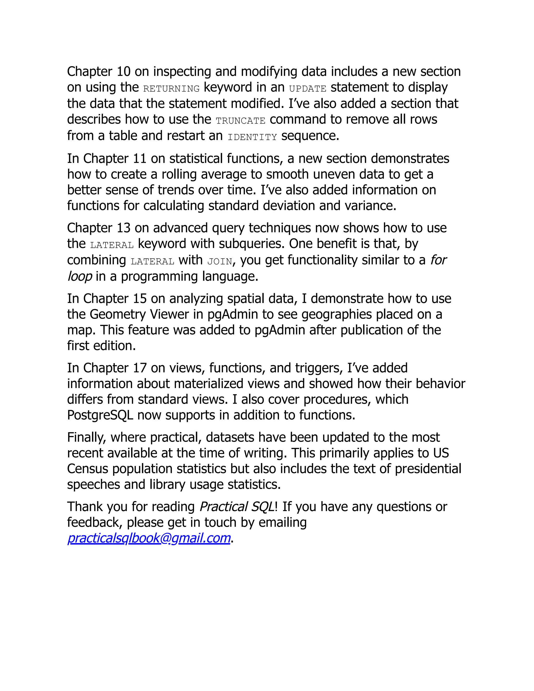 Chapter 10 on inspecting and modifying data includes a new section
on using the RETURNING keyword in an UPDATE statement to display
the data that the statement modified. I’ve also added a section that
describes how to use the TRUNCATE command to remove all rows
from a table and restart an IDENTITY sequence.
In Chapter 11 on statistical functions, a new section demonstrates
how to create a rolling average to smooth uneven data to get a
better sense of trends over time. I’ve also added information on
functions for calculating standard deviation and variance.
Chapter 13 on advanced query techniques now shows how to use
the LATERAL keyword with subqueries. One benefit is that, by
combining LATERAL with JOIN, you get functionality similar to a for
loop in a programming language.
In Chapter 15 on analyzing spatial data, I demonstrate how to use
the Geometry Viewer in pgAdmin to see geographies placed on a
map. This feature was added to pgAdmin after publication of the
first edition.
In Chapter 17 on views, functions, and triggers, I’ve added
information about materialized views and showed how their behavior
differs from standard views. I also cover procedures, which
PostgreSQL now supports in addition to functions.
Finally, where practical, datasets have been updated to the most
recent available at the time of writing. This primarily applies to US
Census population statistics but also includes the text of presidential
speeches and library usage statistics.
Thank you for reading Practical SQL! If you have any questions or
feedback, please get in touch by emailing
practicalsqlbook@gmail.com.
 