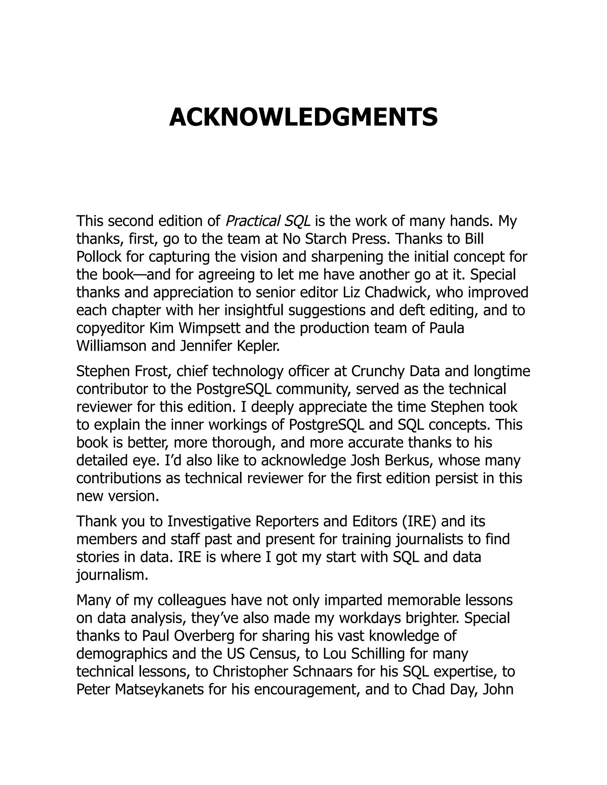 ACKNOWLEDGMENTS
This second edition of Practical SQL is the work of many hands. My
thanks, first, go to the team at No Starch Press. Thanks to Bill
Pollock for capturing the vision and sharpening the initial concept for
the book—and for agreeing to let me have another go at it. Special
thanks and appreciation to senior editor Liz Chadwick, who improved
each chapter with her insightful suggestions and deft editing, and to
copyeditor Kim Wimpsett and the production team of Paula
Williamson and Jennifer Kepler.
Stephen Frost, chief technology officer at Crunchy Data and longtime
contributor to the PostgreSQL community, served as the technical
reviewer for this edition. I deeply appreciate the time Stephen took
to explain the inner workings of PostgreSQL and SQL concepts. This
book is better, more thorough, and more accurate thanks to his
detailed eye. I’d also like to acknowledge Josh Berkus, whose many
contributions as technical reviewer for the first edition persist in this
new version.
Thank you to Investigative Reporters and Editors (IRE) and its
members and staff past and present for training journalists to find
stories in data. IRE is where I got my start with SQL and data
journalism.
Many of my colleagues have not only imparted memorable lessons
on data analysis, they’ve also made my workdays brighter. Special
thanks to Paul Overberg for sharing his vast knowledge of
demographics and the US Census, to Lou Schilling for many
technical lessons, to Christopher Schnaars for his SQL expertise, to
Peter Matseykanets for his encouragement, and to Chad Day, John
 