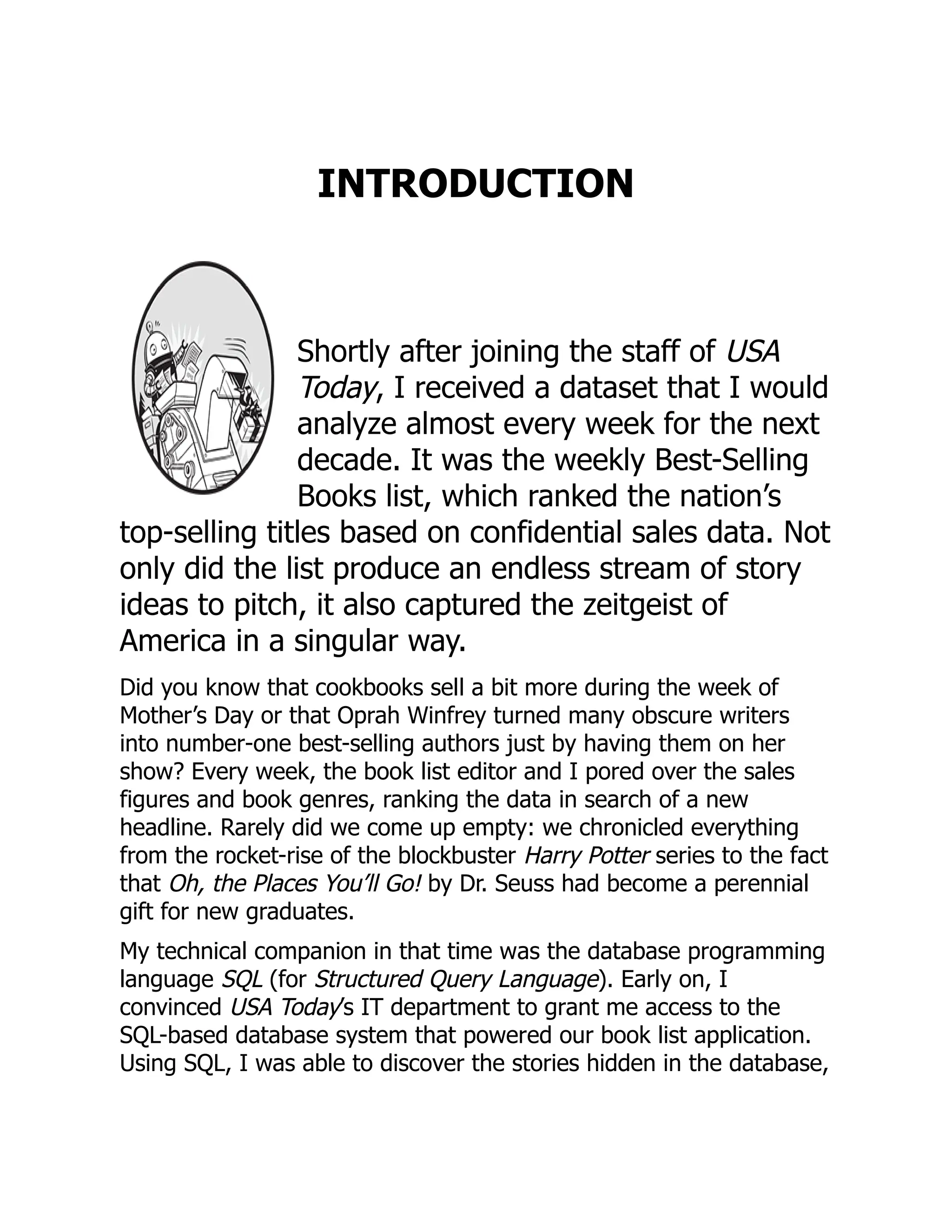 INTRODUCTION
Shortly after joining the staff of USA
Today, I received a dataset that I would
analyze almost every week for the next
decade. It was the weekly Best-Selling
Books list, which ranked the nation’s
top-selling titles based on confidential sales data. Not
only did the list produce an endless stream of story
ideas to pitch, it also captured the zeitgeist of
America in a singular way.
Did you know that cookbooks sell a bit more during the week of
Mother’s Day or that Oprah Winfrey turned many obscure writers
into number-one best-selling authors just by having them on her
show? Every week, the book list editor and I pored over the sales
figures and book genres, ranking the data in search of a new
headline. Rarely did we come up empty: we chronicled everything
from the rocket-rise of the blockbuster Harry Potter series to the fact
that Oh, the Places You’ll Go! by Dr. Seuss had become a perennial
gift for new graduates.
My technical companion in that time was the database programming
language SQL (for Structured Query Language). Early on, I
convinced USA Today’s IT department to grant me access to the
SQL-based database system that powered our book list application.
Using SQL, I was able to discover the stories hidden in the database,
 