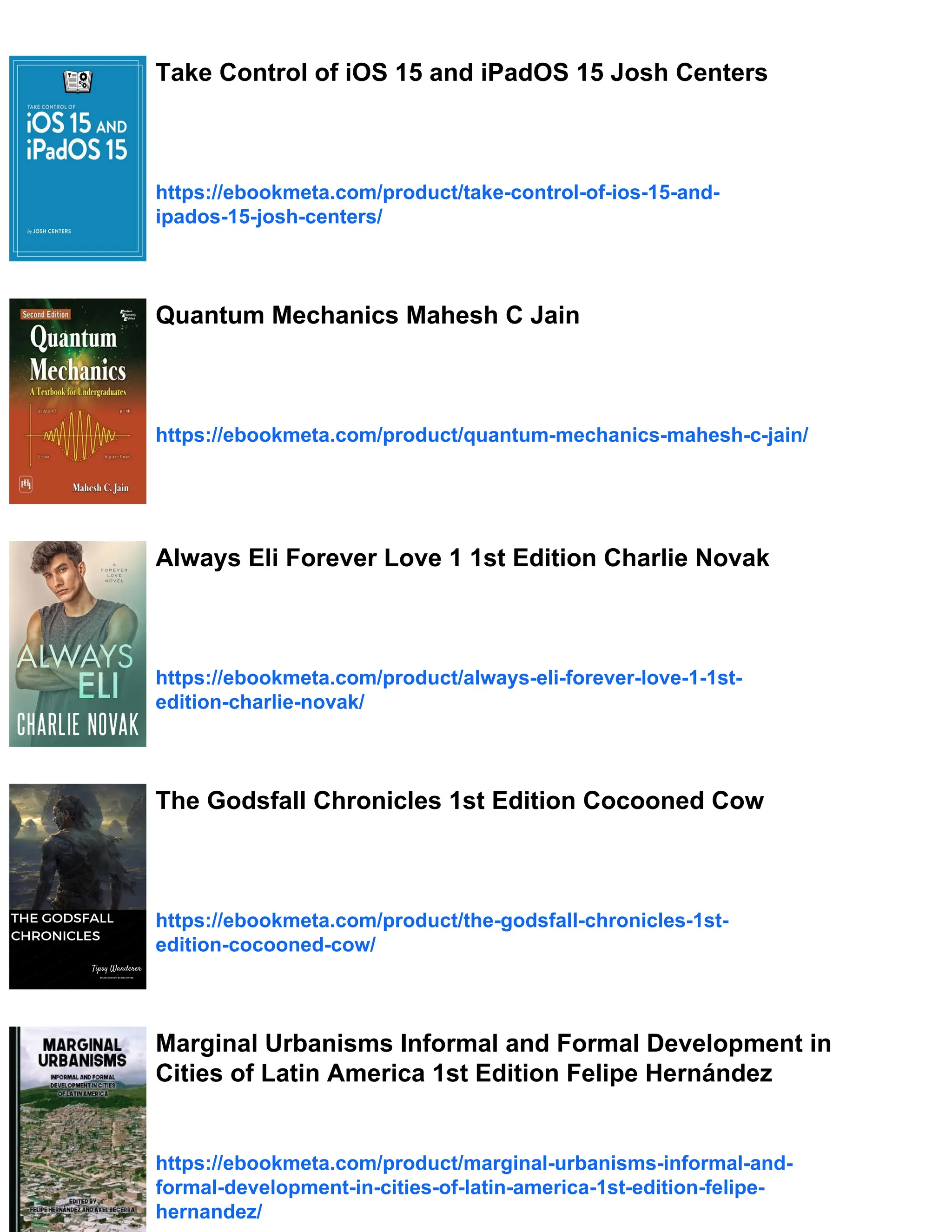 Take Control of iOS 15 and iPadOS 15 Josh Centers
https://ebookmeta.com/product/take-control-of-ios-15-and-
ipados-15-josh-centers/
Quantum Mechanics Mahesh C Jain
https://ebookmeta.com/product/quantum-mechanics-mahesh-c-jain/
Always Eli Forever Love 1 1st Edition Charlie Novak
https://ebookmeta.com/product/always-eli-forever-love-1-1st-
edition-charlie-novak/
The Godsfall Chronicles 1st Edition Cocooned Cow
https://ebookmeta.com/product/the-godsfall-chronicles-1st-
edition-cocooned-cow/
Marginal Urbanisms Informal and Formal Development in
Cities of Latin America 1st Edition Felipe Hernández
https://ebookmeta.com/product/marginal-urbanisms-informal-and-
formal-development-in-cities-of-latin-america-1st-edition-felipe-
hernandez/
 