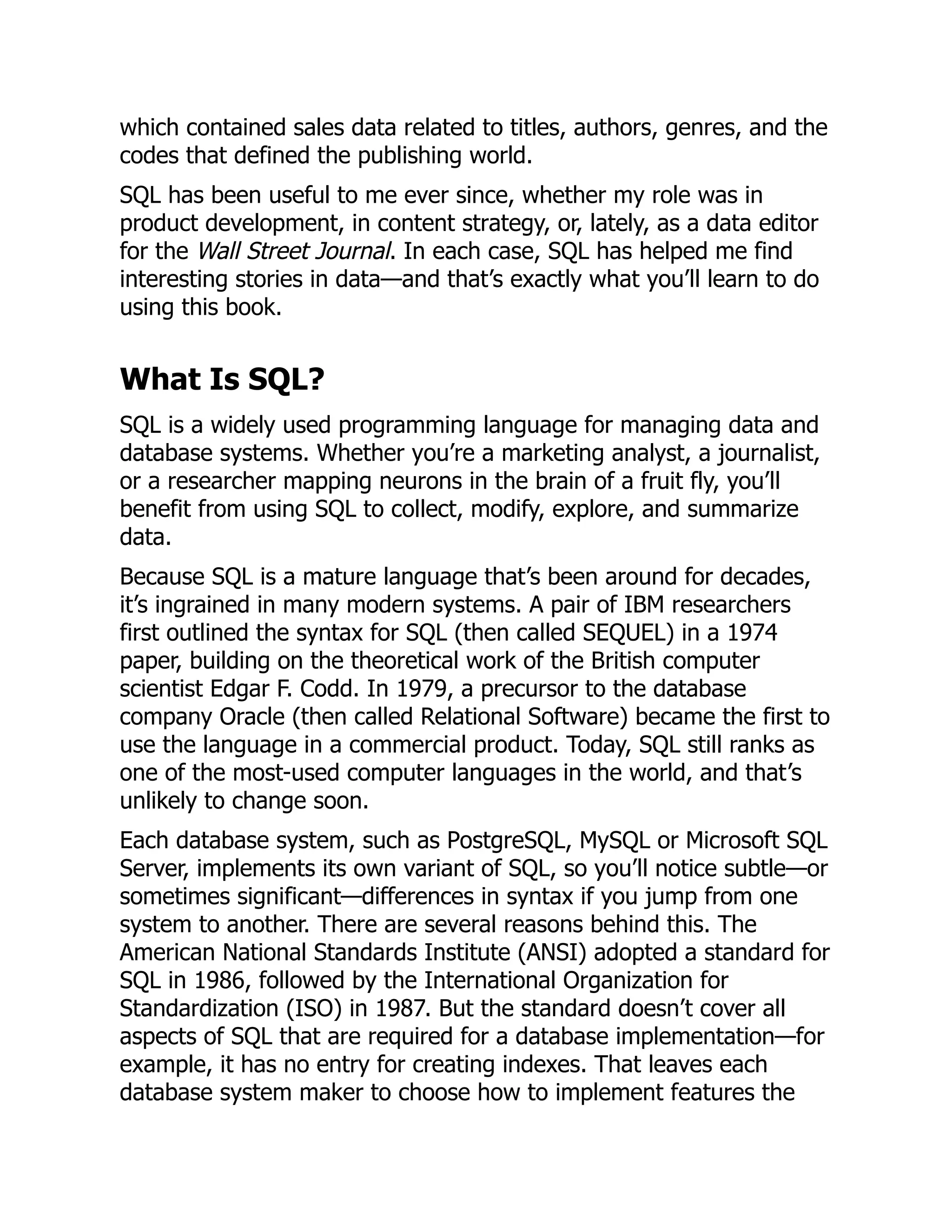 which contained sales data related to titles, authors, genres, and the
codes that defined the publishing world.
SQL has been useful to me ever since, whether my role was in
product development, in content strategy, or, lately, as a data editor
for the Wall Street Journal. In each case, SQL has helped me find
interesting stories in data—and that’s exactly what you’ll learn to do
using this book.
What Is SQL?
SQL is a widely used programming language for managing data and
database systems. Whether you’re a marketing analyst, a journalist,
or a researcher mapping neurons in the brain of a fruit fly, you’ll
benefit from using SQL to collect, modify, explore, and summarize
data.
Because SQL is a mature language that’s been around for decades,
it’s ingrained in many modern systems. A pair of IBM researchers
first outlined the syntax for SQL (then called SEQUEL) in a 1974
paper, building on the theoretical work of the British computer
scientist Edgar F. Codd. In 1979, a precursor to the database
company Oracle (then called Relational Software) became the first to
use the language in a commercial product. Today, SQL still ranks as
one of the most-used computer languages in the world, and that’s
unlikely to change soon.
Each database system, such as PostgreSQL, MySQL or Microsoft SQL
Server, implements its own variant of SQL, so you’ll notice subtle—or
sometimes significant—differences in syntax if you jump from one
system to another. There are several reasons behind this. The
American National Standards Institute (ANSI) adopted a standard for
SQL in 1986, followed by the International Organization for
Standardization (ISO) in 1987. But the standard doesn’t cover all
aspects of SQL that are required for a database implementation—for
example, it has no entry for creating indexes. That leaves each
database system maker to choose how to implement features the
 