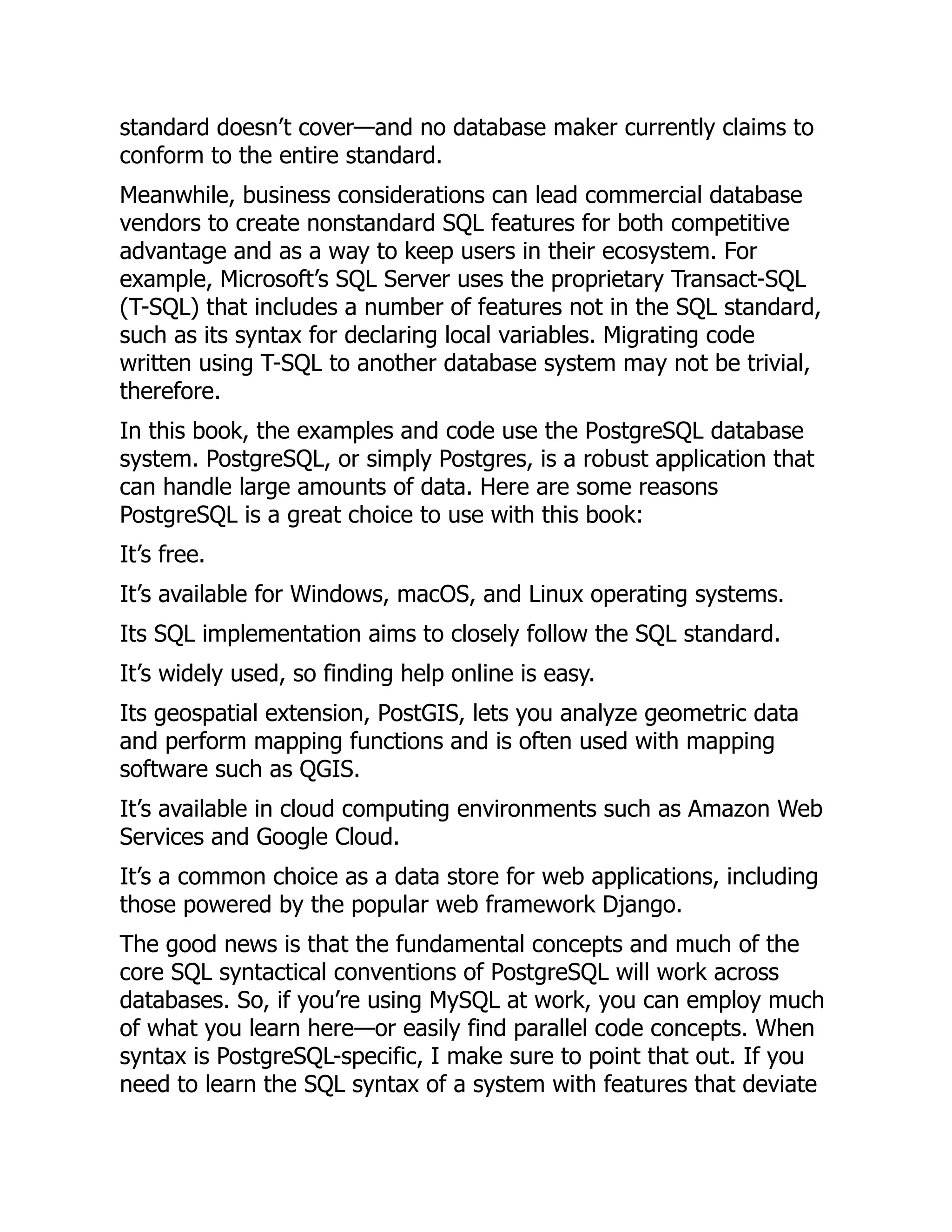 standard doesn’t cover—and no database maker currently claims to
conform to the entire standard.
Meanwhile, business considerations can lead commercial database
vendors to create nonstandard SQL features for both competitive
advantage and as a way to keep users in their ecosystem. For
example, Microsoft’s SQL Server uses the proprietary Transact-SQL
(T-SQL) that includes a number of features not in the SQL standard,
such as its syntax for declaring local variables. Migrating code
written using T-SQL to another database system may not be trivial,
therefore.
In this book, the examples and code use the PostgreSQL database
system. PostgreSQL, or simply Postgres, is a robust application that
can handle large amounts of data. Here are some reasons
PostgreSQL is a great choice to use with this book:
It’s free.
It’s available for Windows, macOS, and Linux operating systems.
Its SQL implementation aims to closely follow the SQL standard.
It’s widely used, so finding help online is easy.
Its geospatial extension, PostGIS, lets you analyze geometric data
and perform mapping functions and is often used with mapping
software such as QGIS.
It’s available in cloud computing environments such as Amazon Web
Services and Google Cloud.
It’s a common choice as a data store for web applications, including
those powered by the popular web framework Django.
The good news is that the fundamental concepts and much of the
core SQL syntactical conventions of PostgreSQL will work across
databases. So, if you’re using MySQL at work, you can employ much
of what you learn here—or easily find parallel code concepts. When
syntax is PostgreSQL-specific, I make sure to point that out. If you
need to learn the SQL syntax of a system with features that deviate
 