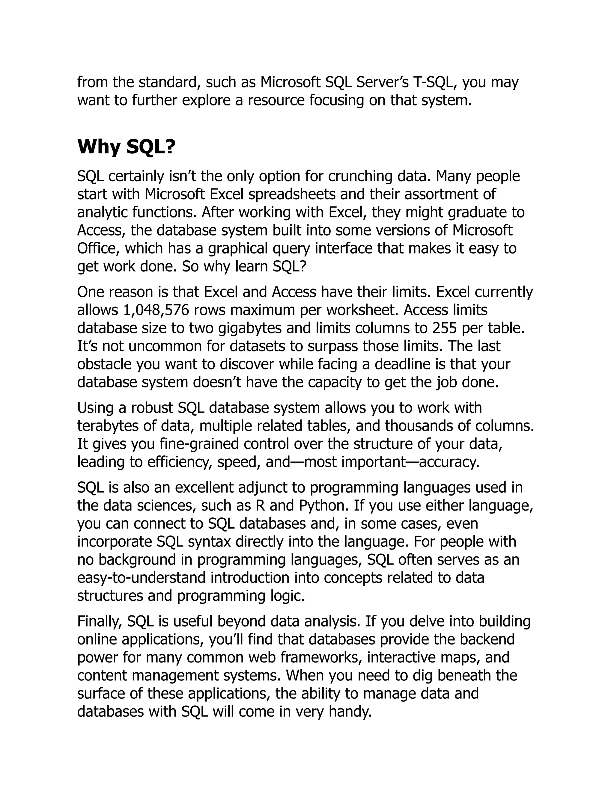 from the standard, such as Microsoft SQL Server’s T-SQL, you may
want to further explore a resource focusing on that system.
Why SQL?
SQL certainly isn’t the only option for crunching data. Many people
start with Microsoft Excel spreadsheets and their assortment of
analytic functions. After working with Excel, they might graduate to
Access, the database system built into some versions of Microsoft
Office, which has a graphical query interface that makes it easy to
get work done. So why learn SQL?
One reason is that Excel and Access have their limits. Excel currently
allows 1,048,576 rows maximum per worksheet. Access limits
database size to two gigabytes and limits columns to 255 per table.
It’s not uncommon for datasets to surpass those limits. The last
obstacle you want to discover while facing a deadline is that your
database system doesn’t have the capacity to get the job done.
Using a robust SQL database system allows you to work with
terabytes of data, multiple related tables, and thousands of columns.
It gives you fine-grained control over the structure of your data,
leading to efficiency, speed, and—most important—accuracy.
SQL is also an excellent adjunct to programming languages used in
the data sciences, such as R and Python. If you use either language,
you can connect to SQL databases and, in some cases, even
incorporate SQL syntax directly into the language. For people with
no background in programming languages, SQL often serves as an
easy-to-understand introduction into concepts related to data
structures and programming logic.
Finally, SQL is useful beyond data analysis. If you delve into building
online applications, you’ll find that databases provide the backend
power for many common web frameworks, interactive maps, and
content management systems. When you need to dig beneath the
surface of these applications, the ability to manage data and
databases with SQL will come in very handy.
 