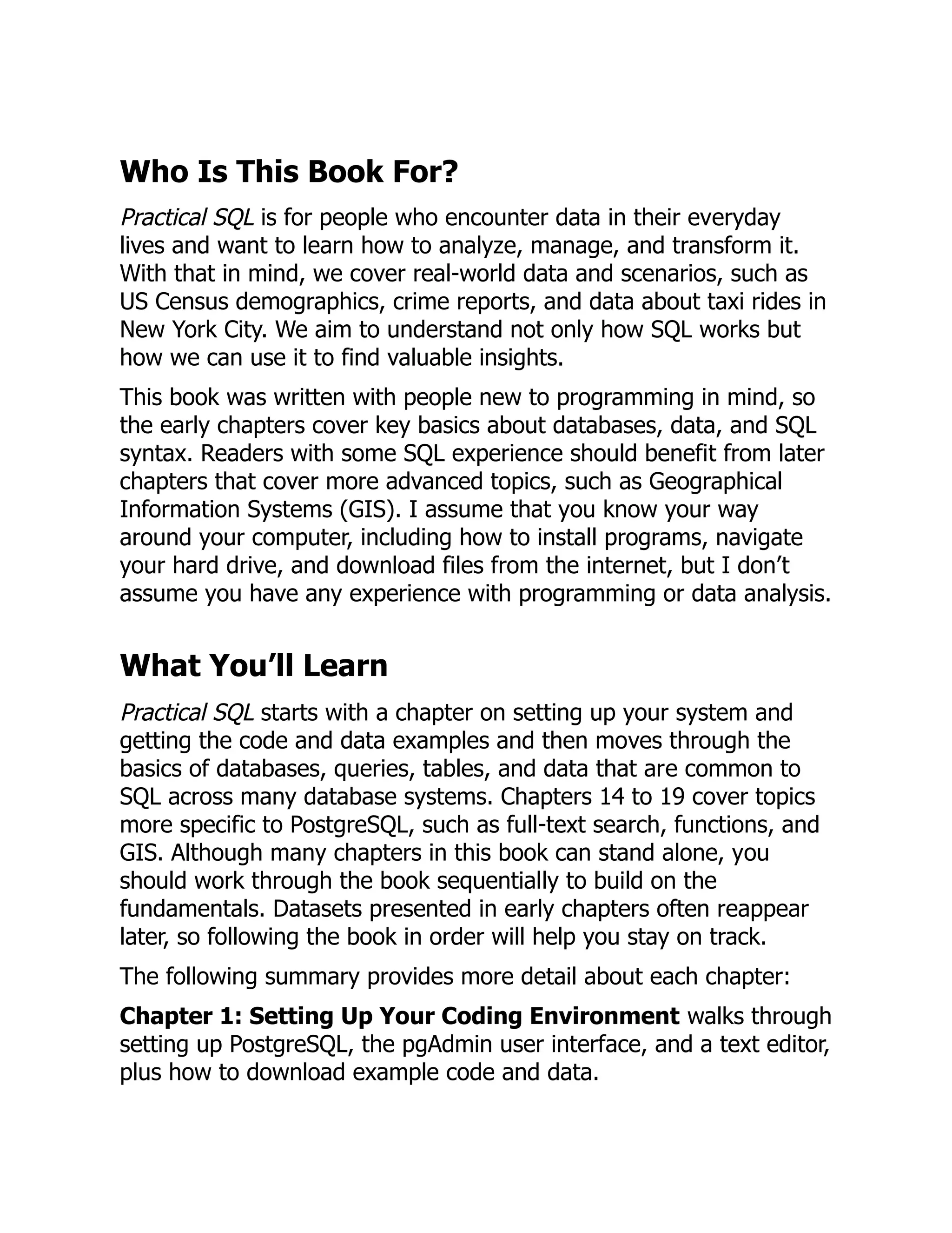 Who Is This Book For?
Practical SQL is for people who encounter data in their everyday
lives and want to learn how to analyze, manage, and transform it.
With that in mind, we cover real-world data and scenarios, such as
US Census demographics, crime reports, and data about taxi rides in
New York City. We aim to understand not only how SQL works but
how we can use it to find valuable insights.
This book was written with people new to programming in mind, so
the early chapters cover key basics about databases, data, and SQL
syntax. Readers with some SQL experience should benefit from later
chapters that cover more advanced topics, such as Geographical
Information Systems (GIS). I assume that you know your way
around your computer, including how to install programs, navigate
your hard drive, and download files from the internet, but I don’t
assume you have any experience with programming or data analysis.
What You’ll Learn
Practical SQL starts with a chapter on setting up your system and
getting the code and data examples and then moves through the
basics of databases, queries, tables, and data that are common to
SQL across many database systems. Chapters 14 to 19 cover topics
more specific to PostgreSQL, such as full-text search, functions, and
GIS. Although many chapters in this book can stand alone, you
should work through the book sequentially to build on the
fundamentals. Datasets presented in early chapters often reappear
later, so following the book in order will help you stay on track.
The following summary provides more detail about each chapter:
Chapter 1: Setting Up Your Coding Environment walks through
setting up PostgreSQL, the pgAdmin user interface, and a text editor,
plus how to download example code and data.
 