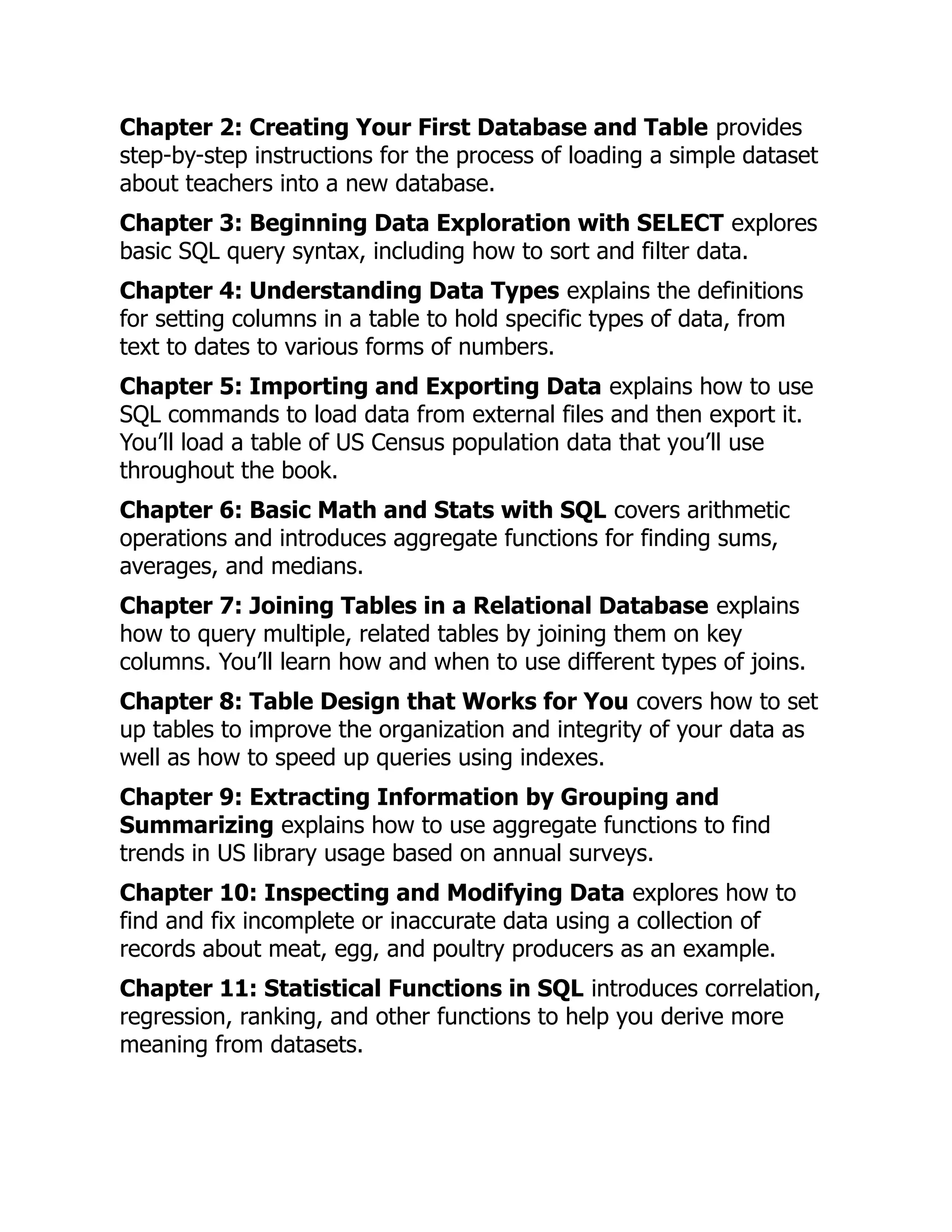 Chapter 2: Creating Your First Database and Table provides
step-by-step instructions for the process of loading a simple dataset
about teachers into a new database.
Chapter 3: Beginning Data Exploration with SELECT explores
basic SQL query syntax, including how to sort and filter data.
Chapter 4: Understanding Data Types explains the definitions
for setting columns in a table to hold specific types of data, from
text to dates to various forms of numbers.
Chapter 5: Importing and Exporting Data explains how to use
SQL commands to load data from external files and then export it.
You’ll load a table of US Census population data that you’ll use
throughout the book.
Chapter 6: Basic Math and Stats with SQL covers arithmetic
operations and introduces aggregate functions for finding sums,
averages, and medians.
Chapter 7: Joining Tables in a Relational Database explains
how to query multiple, related tables by joining them on key
columns. You’ll learn how and when to use different types of joins.
Chapter 8: Table Design that Works for You covers how to set
up tables to improve the organization and integrity of your data as
well as how to speed up queries using indexes.
Chapter 9: Extracting Information by Grouping and
Summarizing explains how to use aggregate functions to find
trends in US library usage based on annual surveys.
Chapter 10: Inspecting and Modifying Data explores how to
find and fix incomplete or inaccurate data using a collection of
records about meat, egg, and poultry producers as an example.
Chapter 11: Statistical Functions in SQL introduces correlation,
regression, ranking, and other functions to help you derive more
meaning from datasets.
 