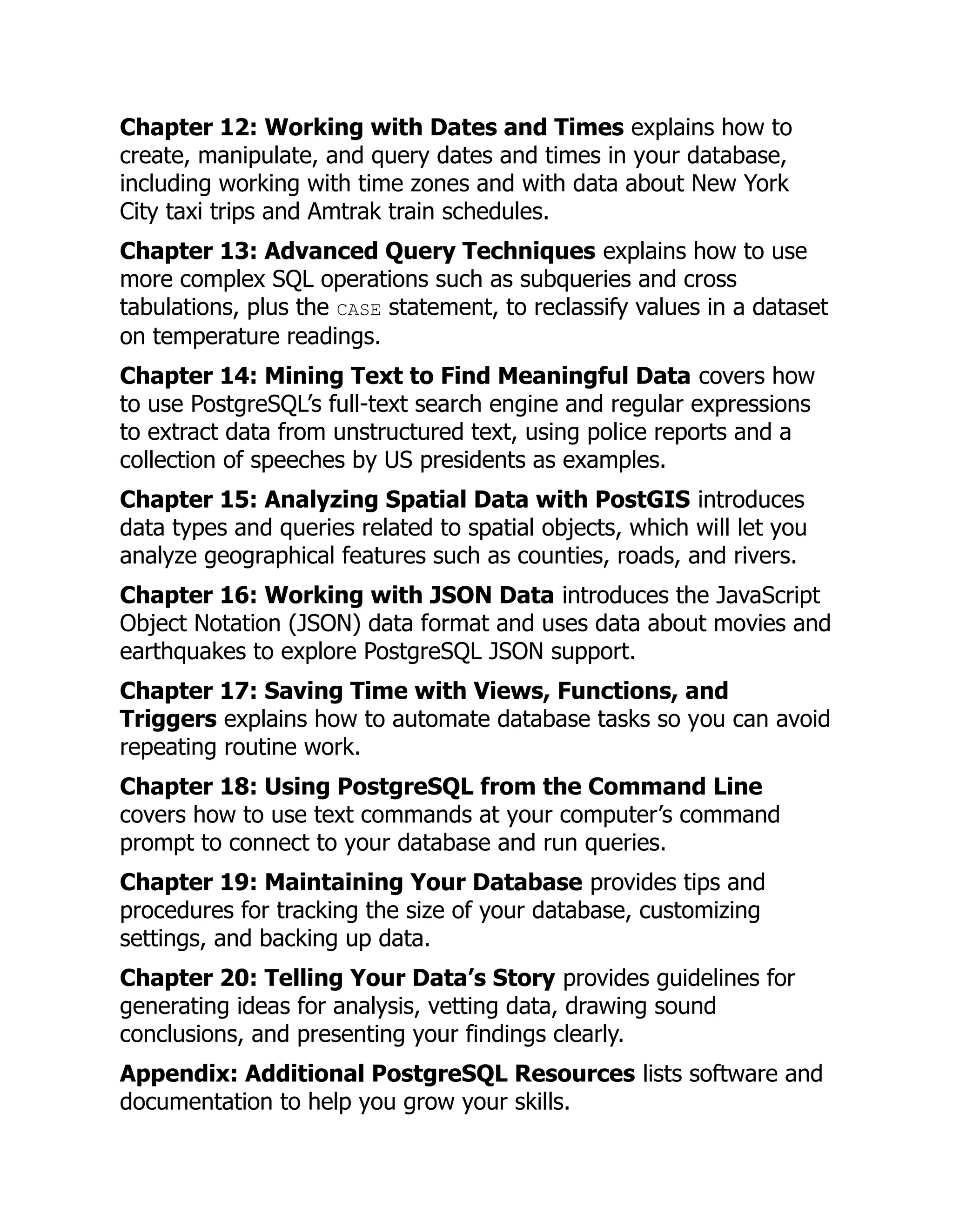 Chapter 12: Working with Dates and Times explains how to
create, manipulate, and query dates and times in your database,
including working with time zones and with data about New York
City taxi trips and Amtrak train schedules.
Chapter 13: Advanced Query Techniques explains how to use
more complex SQL operations such as subqueries and cross
tabulations, plus the CASE statement, to reclassify values in a dataset
on temperature readings.
Chapter 14: Mining Text to Find Meaningful Data covers how
to use PostgreSQL’s full-text search engine and regular expressions
to extract data from unstructured text, using police reports and a
collection of speeches by US presidents as examples.
Chapter 15: Analyzing Spatial Data with PostGIS introduces
data types and queries related to spatial objects, which will let you
analyze geographical features such as counties, roads, and rivers.
Chapter 16: Working with JSON Data introduces the JavaScript
Object Notation (JSON) data format and uses data about movies and
earthquakes to explore PostgreSQL JSON support.
Chapter 17: Saving Time with Views, Functions, and
Triggers explains how to automate database tasks so you can avoid
repeating routine work.
Chapter 18: Using PostgreSQL from the Command Line
covers how to use text commands at your computer’s command
prompt to connect to your database and run queries.
Chapter 19: Maintaining Your Database provides tips and
procedures for tracking the size of your database, customizing
settings, and backing up data.
Chapter 20: Telling Your Data’s Story provides guidelines for
generating ideas for analysis, vetting data, drawing sound
conclusions, and presenting your findings clearly.
Appendix: Additional PostgreSQL Resources lists software and
documentation to help you grow your skills.
 