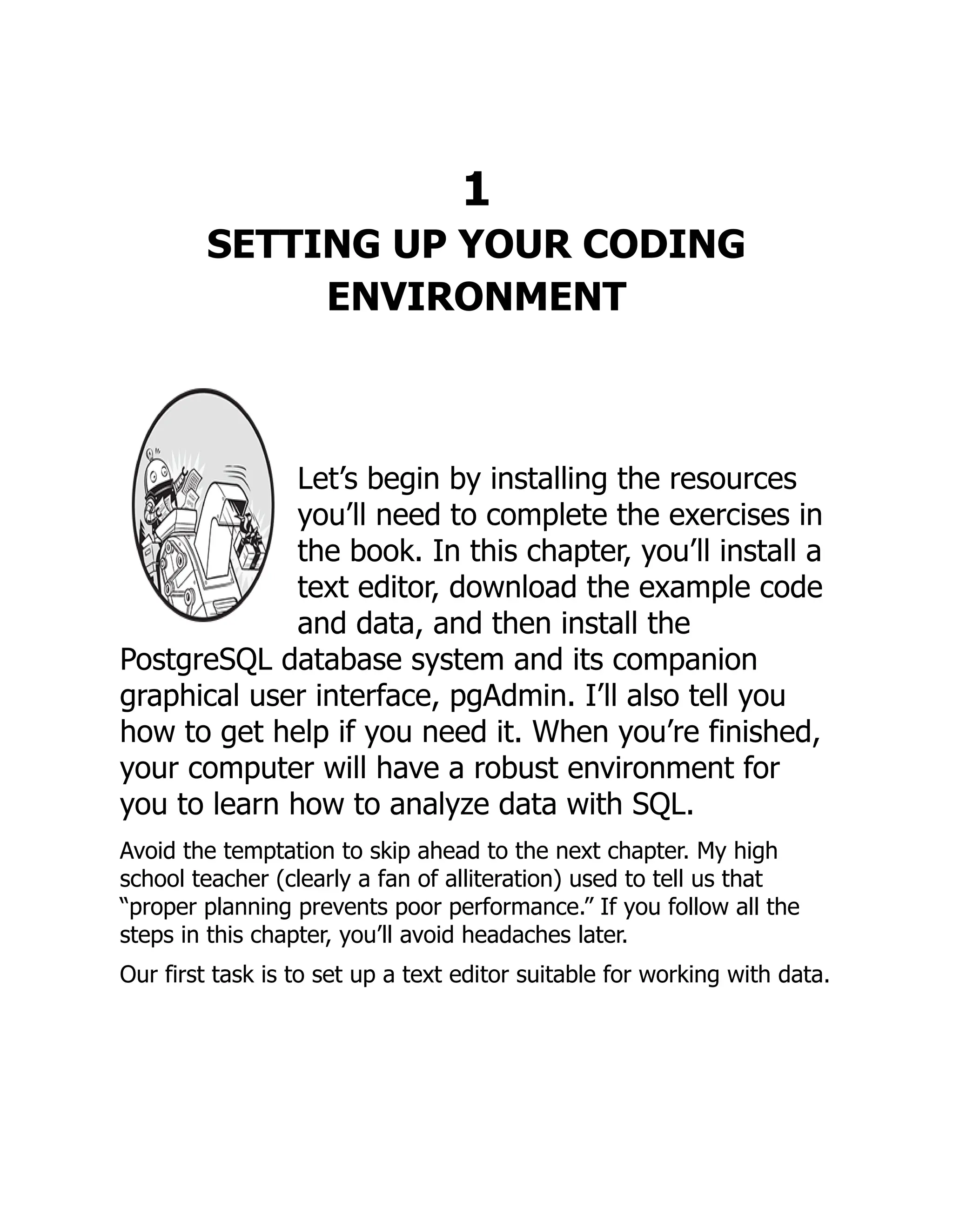 1
SETTING UP YOUR CODING
ENVIRONMENT
Let’s begin by installing the resources
you’ll need to complete the exercises in
the book. In this chapter, you’ll install a
text editor, download the example code
and data, and then install the
PostgreSQL database system and its companion
graphical user interface, pgAdmin. I’ll also tell you
how to get help if you need it. When you’re finished,
your computer will have a robust environment for
you to learn how to analyze data with SQL.
Avoid the temptation to skip ahead to the next chapter. My high
school teacher (clearly a fan of alliteration) used to tell us that
“proper planning prevents poor performance.” If you follow all the
steps in this chapter, you’ll avoid headaches later.
Our first task is to set up a text editor suitable for working with data.
 