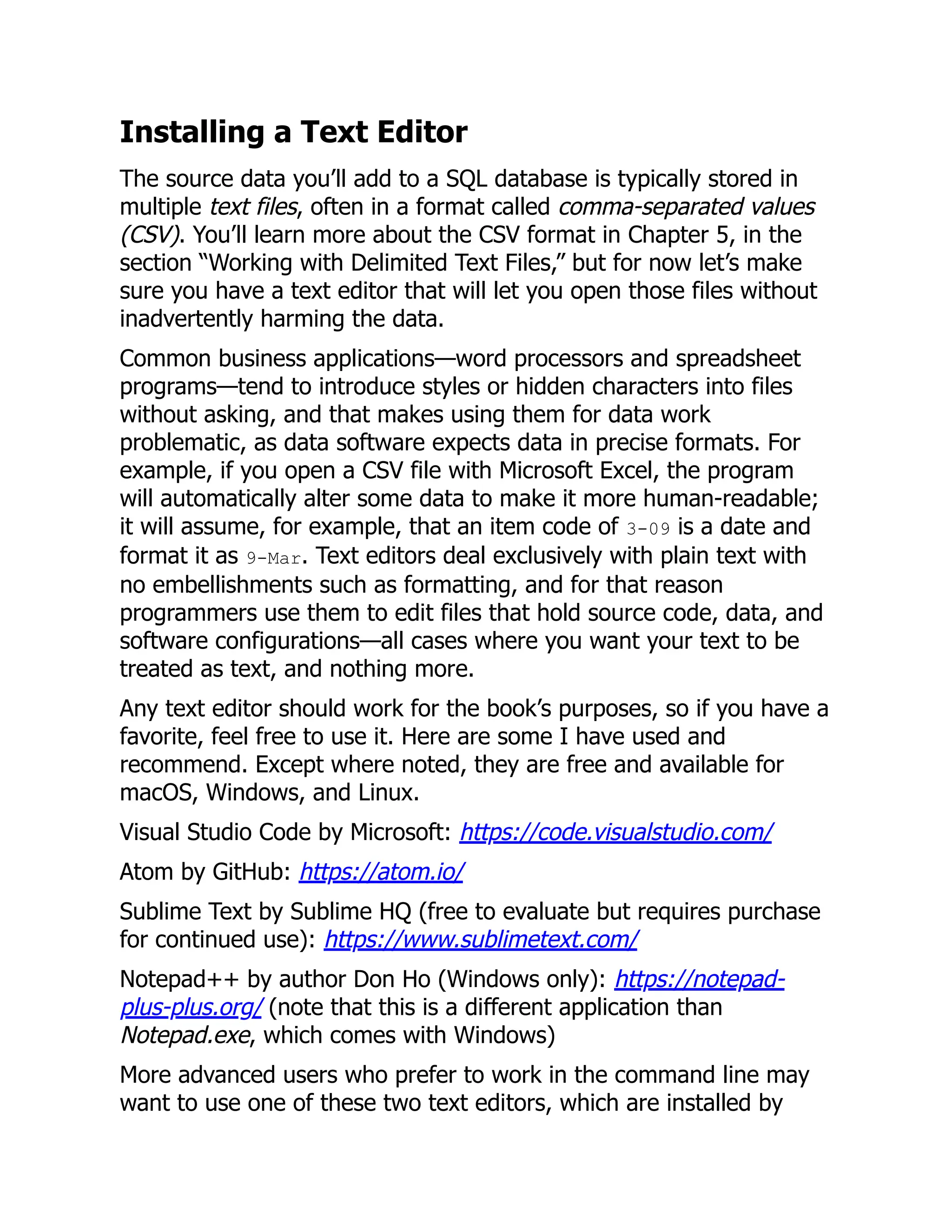 Installing a Text Editor
The source data you’ll add to a SQL database is typically stored in
multiple text files, often in a format called comma-separated values
(CSV). You’ll learn more about the CSV format in Chapter 5, in the
section “Working with Delimited Text Files,” but for now let’s make
sure you have a text editor that will let you open those files without
inadvertently harming the data.
Common business applications—word processors and spreadsheet
programs—tend to introduce styles or hidden characters into files
without asking, and that makes using them for data work
problematic, as data software expects data in precise formats. For
example, if you open a CSV file with Microsoft Excel, the program
will automatically alter some data to make it more human-readable;
it will assume, for example, that an item code of 3-09 is a date and
format it as 9-Mar. Text editors deal exclusively with plain text with
no embellishments such as formatting, and for that reason
programmers use them to edit files that hold source code, data, and
software configurations—all cases where you want your text to be
treated as text, and nothing more.
Any text editor should work for the book’s purposes, so if you have a
favorite, feel free to use it. Here are some I have used and
recommend. Except where noted, they are free and available for
macOS, Windows, and Linux.
Visual Studio Code by Microsoft: https://code.visualstudio.com/
Atom by GitHub: https://atom.io/
Sublime Text by Sublime HQ (free to evaluate but requires purchase
for continued use): https://www.sublimetext.com/
Notepad++ by author Don Ho (Windows only): https://notepad-
plus-plus.org/ (note that this is a different application than
Notepad.exe, which comes with Windows)
More advanced users who prefer to work in the command line may
want to use one of these two text editors, which are installed by
 