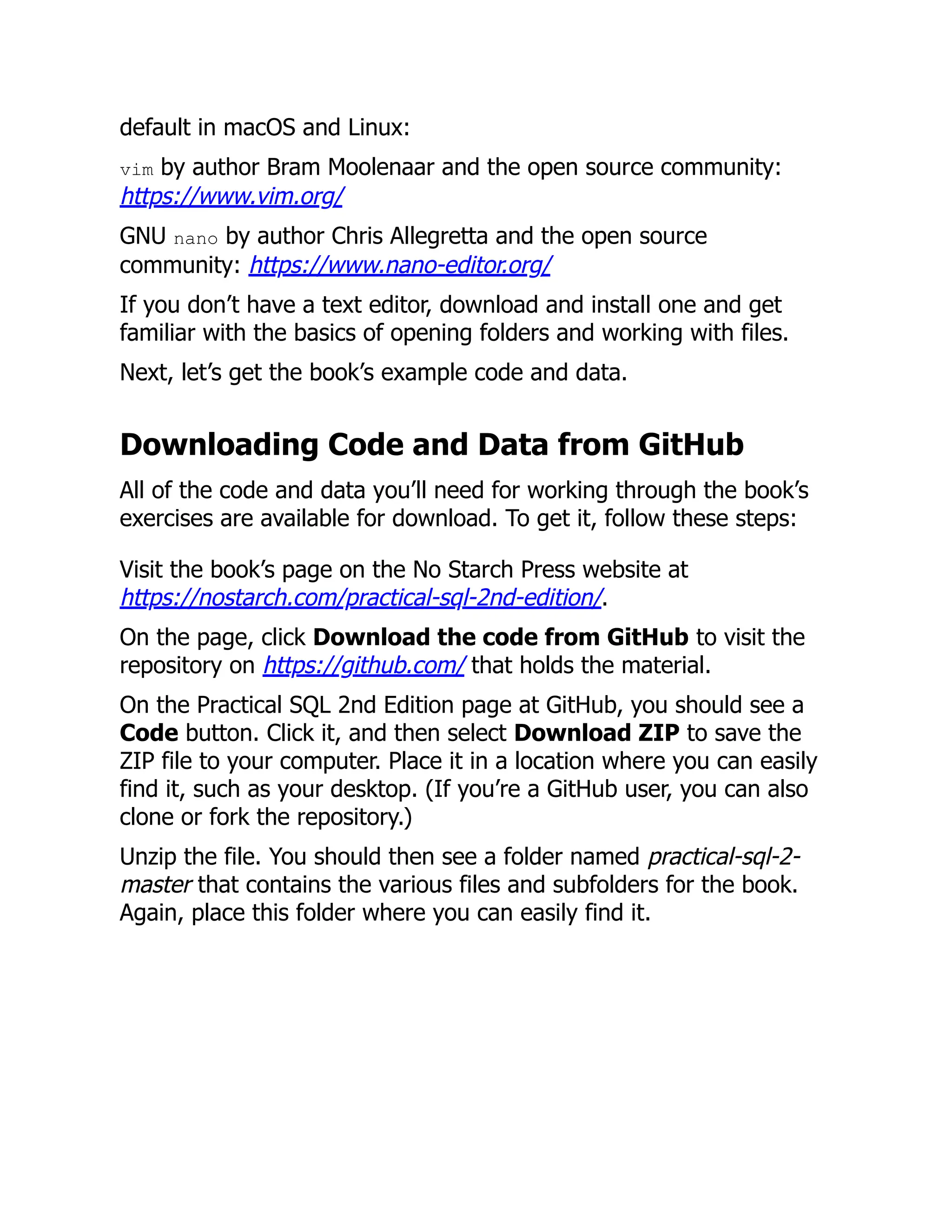 default in macOS and Linux:
vim by author Bram Moolenaar and the open source community:
https://www.vim.org/
GNU nano by author Chris Allegretta and the open source
community: https://www.nano-editor.org/
If you don’t have a text editor, download and install one and get
familiar with the basics of opening folders and working with files.
Next, let’s get the book’s example code and data.
Downloading Code and Data from GitHub
All of the code and data you’ll need for working through the book’s
exercises are available for download. To get it, follow these steps:
Visit the book’s page on the No Starch Press website at
https://nostarch.com/practical-sql-2nd-edition/.
On the page, click Download the code from GitHub to visit the
repository on https://github.com/ that holds the material.
On the Practical SQL 2nd Edition page at GitHub, you should see a
Code button. Click it, and then select Download ZIP to save the
ZIP file to your computer. Place it in a location where you can easily
find it, such as your desktop. (If you’re a GitHub user, you can also
clone or fork the repository.)
Unzip the file. You should then see a folder named practical-sql-2-
master that contains the various files and subfolders for the book.
Again, place this folder where you can easily find it.
 