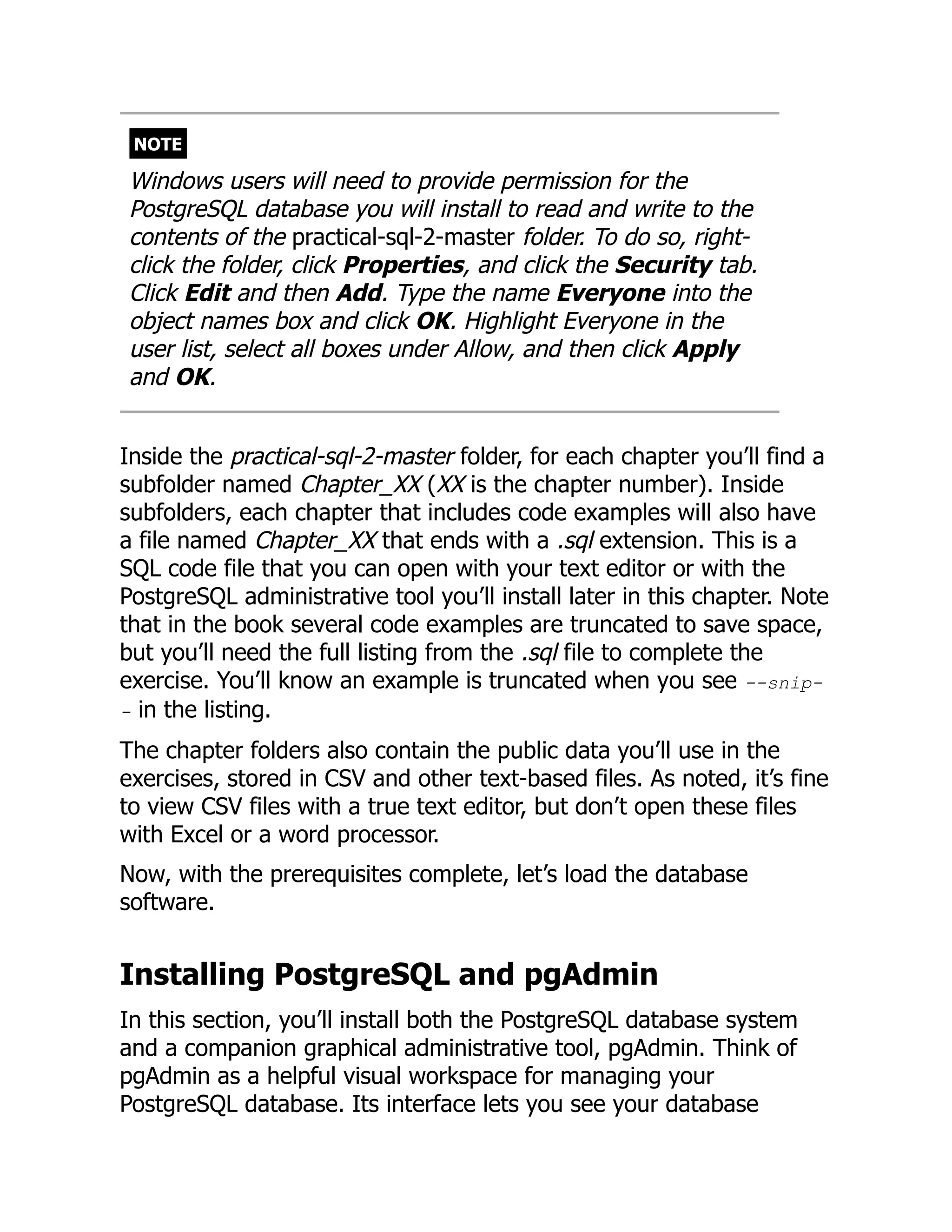 NOTE
Windows users will need to provide permission for the
PostgreSQL database you will install to read and write to the
contents of the practical-sql-2-master folder. To do so, right-
click the folder, click Properties, and click the Security tab.
Click Edit and then Add. Type the name Everyone into the
object names box and click OK. Highlight Everyone in the
user list, select all boxes under Allow, and then click Apply
and OK.
Inside the practical-sql-2-master folder, for each chapter you’ll find a
subfolder named Chapter_XX (XX is the chapter number). Inside
subfolders, each chapter that includes code examples will also have
a file named Chapter_XX that ends with a .sql extension. This is a
SQL code file that you can open with your text editor or with the
PostgreSQL administrative tool you’ll install later in this chapter. Note
that in the book several code examples are truncated to save space,
but you’ll need the full listing from the .sql file to complete the
exercise. You’ll know an example is truncated when you see --snip-
- in the listing.
The chapter folders also contain the public data you’ll use in the
exercises, stored in CSV and other text-based files. As noted, it’s fine
to view CSV files with a true text editor, but don’t open these files
with Excel or a word processor.
Now, with the prerequisites complete, let’s load the database
software.
Installing PostgreSQL and pgAdmin
In this section, you’ll install both the PostgreSQL database system
and a companion graphical administrative tool, pgAdmin. Think of
pgAdmin as a helpful visual workspace for managing your
PostgreSQL database. Its interface lets you see your database
 