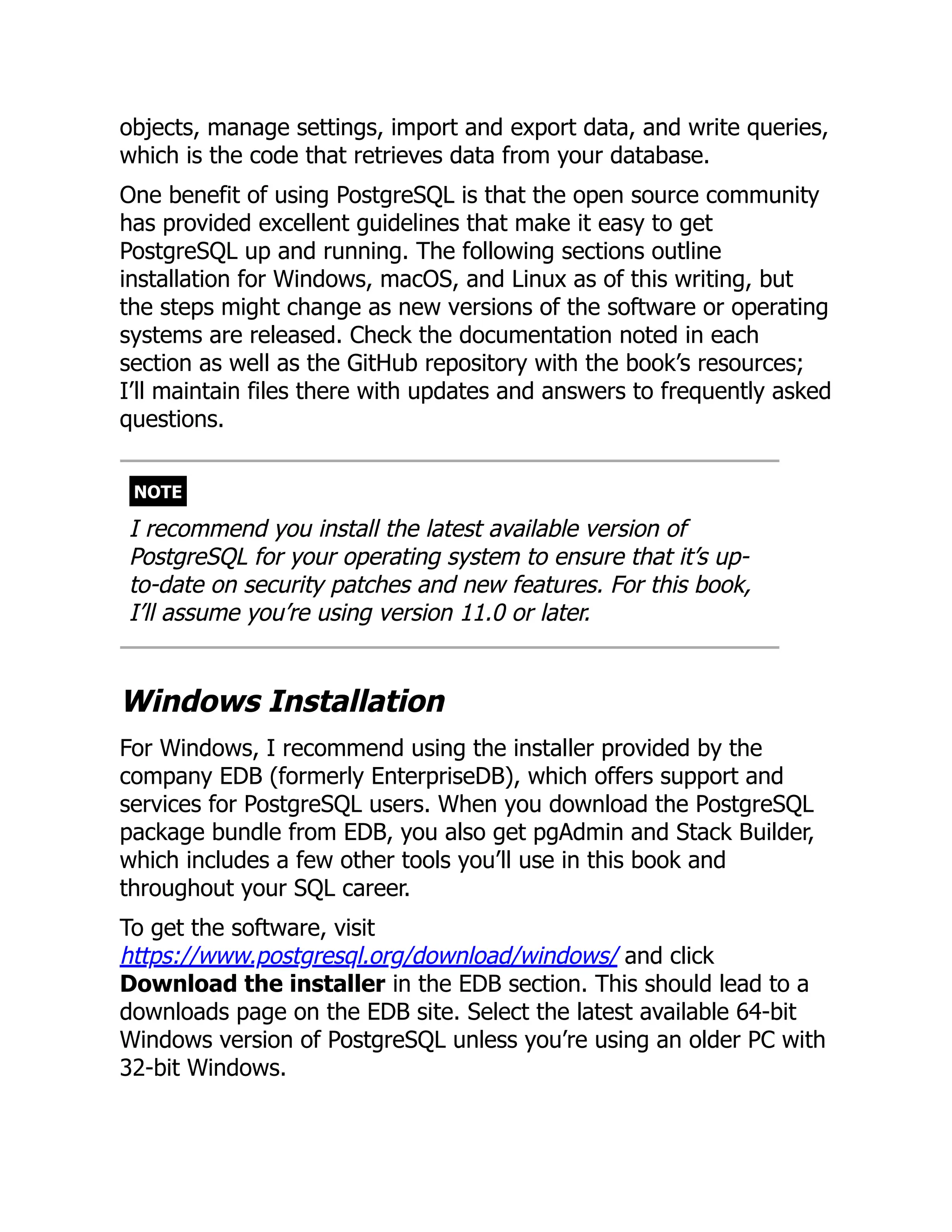 objects, manage settings, import and export data, and write queries,
which is the code that retrieves data from your database.
One benefit of using PostgreSQL is that the open source community
has provided excellent guidelines that make it easy to get
PostgreSQL up and running. The following sections outline
installation for Windows, macOS, and Linux as of this writing, but
the steps might change as new versions of the software or operating
systems are released. Check the documentation noted in each
section as well as the GitHub repository with the book’s resources;
I’ll maintain files there with updates and answers to frequently asked
questions.
NOTE
I recommend you install the latest available version of
PostgreSQL for your operating system to ensure that it’s up-
to-date on security patches and new features. For this book,
I’ll assume you’re using version 11.0 or later.
Windows Installation
For Windows, I recommend using the installer provided by the
company EDB (formerly EnterpriseDB), which offers support and
services for PostgreSQL users. When you download the PostgreSQL
package bundle from EDB, you also get pgAdmin and Stack Builder,
which includes a few other tools you’ll use in this book and
throughout your SQL career.
To get the software, visit
https://www.postgresql.org/download/windows/ and click
Download the installer in the EDB section. This should lead to a
downloads page on the EDB site. Select the latest available 64-bit
Windows version of PostgreSQL unless you’re using an older PC with
32-bit Windows.
 
