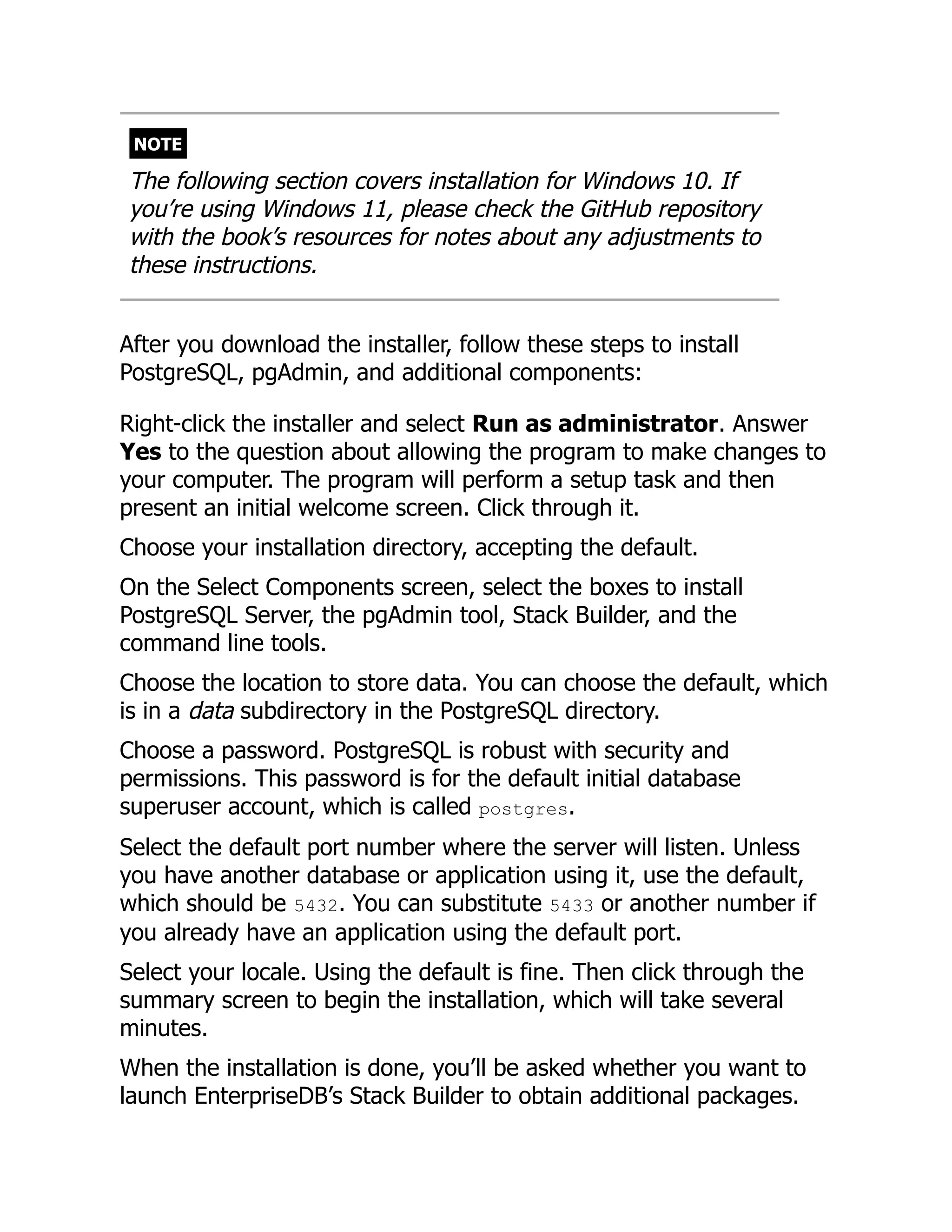 NOTE
The following section covers installation for Windows 10. If
you’re using Windows 11, please check the GitHub repository
with the book’s resources for notes about any adjustments to
these instructions.
After you download the installer, follow these steps to install
PostgreSQL, pgAdmin, and additional components:
Right-click the installer and select Run as administrator. Answer
Yes to the question about allowing the program to make changes to
your computer. The program will perform a setup task and then
present an initial welcome screen. Click through it.
Choose your installation directory, accepting the default.
On the Select Components screen, select the boxes to install
PostgreSQL Server, the pgAdmin tool, Stack Builder, and the
command line tools.
Choose the location to store data. You can choose the default, which
is in a data subdirectory in the PostgreSQL directory.
Choose a password. PostgreSQL is robust with security and
permissions. This password is for the default initial database
superuser account, which is called postgres.
Select the default port number where the server will listen. Unless
you have another database or application using it, use the default,
which should be 5432. You can substitute 5433 or another number if
you already have an application using the default port.
Select your locale. Using the default is fine. Then click through the
summary screen to begin the installation, which will take several
minutes.
When the installation is done, you’ll be asked whether you want to
launch EnterpriseDB’s Stack Builder to obtain additional packages.
 