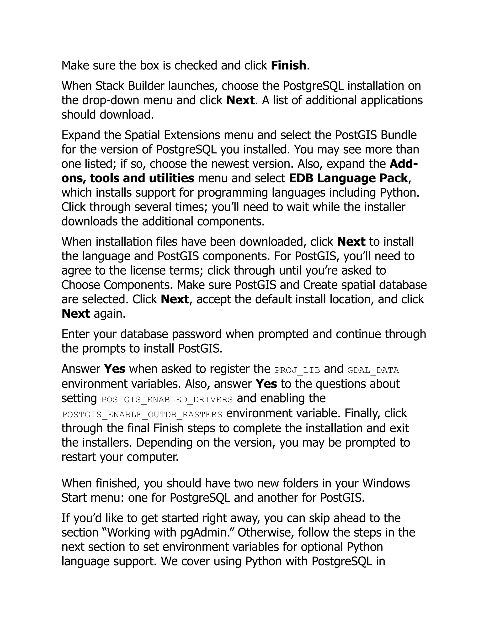 Make sure the box is checked and click Finish.
When Stack Builder launches, choose the PostgreSQL installation on
the drop-down menu and click Next. A list of additional applications
should download.
Expand the Spatial Extensions menu and select the PostGIS Bundle
for the version of PostgreSQL you installed. You may see more than
one listed; if so, choose the newest version. Also, expand the Add-
ons, tools and utilities menu and select EDB Language Pack,
which installs support for programming languages including Python.
Click through several times; you’ll need to wait while the installer
downloads the additional components.
When installation files have been downloaded, click Next to install
the language and PostGIS components. For PostGIS, you’ll need to
agree to the license terms; click through until you’re asked to
Choose Components. Make sure PostGIS and Create spatial database
are selected. Click Next, accept the default install location, and click
Next again.
Enter your database password when prompted and continue through
the prompts to install PostGIS.
Answer Yes when asked to register the PROJ_LIB and GDAL_DATA
environment variables. Also, answer Yes to the questions about
setting POSTGIS_ENABLED_DRIVERS and enabling the
POSTGIS_ENABLE_OUTDB_RASTERS environment variable. Finally, click
through the final Finish steps to complete the installation and exit
the installers. Depending on the version, you may be prompted to
restart your computer.
When finished, you should have two new folders in your Windows
Start menu: one for PostgreSQL and another for PostGIS.
If you’d like to get started right away, you can skip ahead to the
section “Working with pgAdmin.” Otherwise, follow the steps in the
next section to set environment variables for optional Python
language support. We cover using Python with PostgreSQL in
 