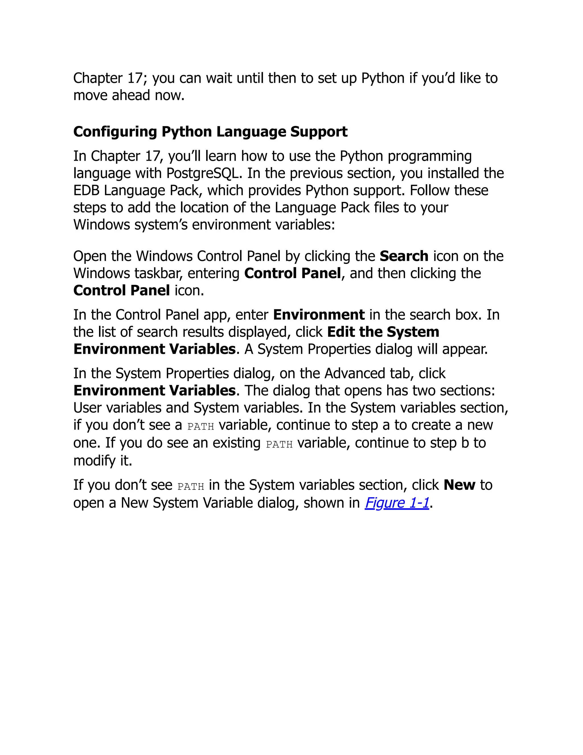Chapter 17; you can wait until then to set up Python if you’d like to
move ahead now.
Configuring Python Language Support
In Chapter 17, you’ll learn how to use the Python programming
language with PostgreSQL. In the previous section, you installed the
EDB Language Pack, which provides Python support. Follow these
steps to add the location of the Language Pack files to your
Windows system’s environment variables:
Open the Windows Control Panel by clicking the Search icon on the
Windows taskbar, entering Control Panel, and then clicking the
Control Panel icon.
In the Control Panel app, enter Environment in the search box. In
the list of search results displayed, click Edit the System
Environment Variables. A System Properties dialog will appear.
In the System Properties dialog, on the Advanced tab, click
Environment Variables. The dialog that opens has two sections:
User variables and System variables. In the System variables section,
if you don’t see a PATH variable, continue to step a to create a new
one. If you do see an existing PATH variable, continue to step b to
modify it.
If you don’t see PATH in the System variables section, click New to
open a New System Variable dialog, shown in Figure 1-1.
 