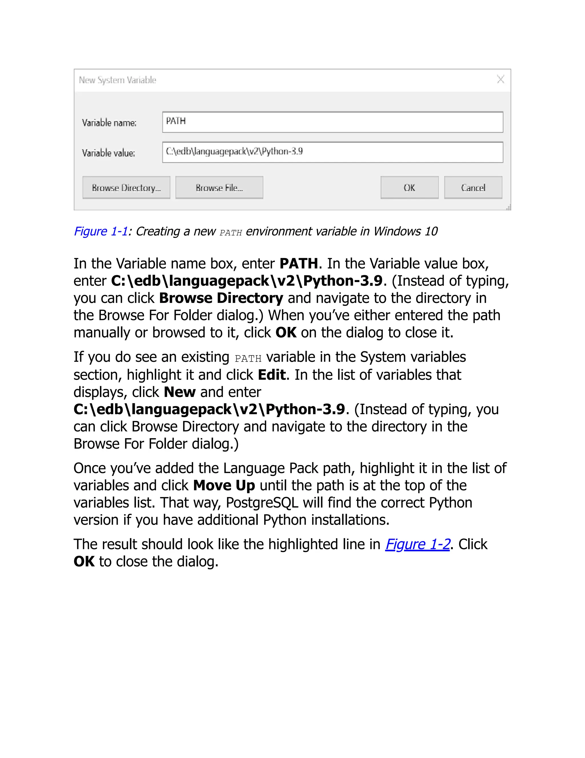 Figure 1-1: Creating a new PATH environment variable in Windows 10
In the Variable name box, enter PATH. In the Variable value box,
enter C:edblanguagepackv2Python-3.9. (Instead of typing,
you can click Browse Directory and navigate to the directory in
the Browse For Folder dialog.) When you’ve either entered the path
manually or browsed to it, click OK on the dialog to close it.
If you do see an existing PATH variable in the System variables
section, highlight it and click Edit. In the list of variables that
displays, click New and enter
C:edblanguagepackv2Python-3.9. (Instead of typing, you
can click Browse Directory and navigate to the directory in the
Browse For Folder dialog.)
Once you’ve added the Language Pack path, highlight it in the list of
variables and click Move Up until the path is at the top of the
variables list. That way, PostgreSQL will find the correct Python
version if you have additional Python installations.
The result should look like the highlighted line in Figure 1-2. Click
OK to close the dialog.
 