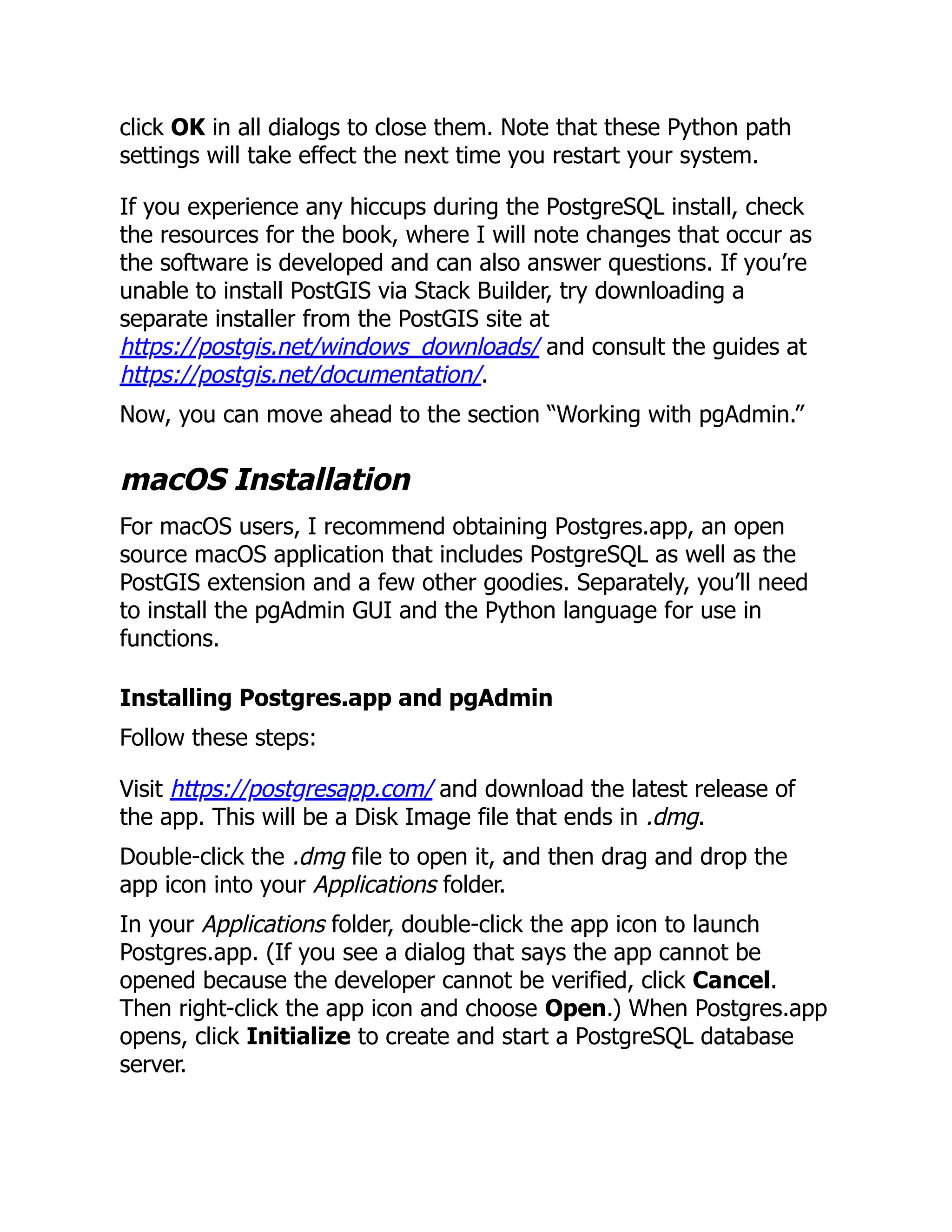 click OK in all dialogs to close them. Note that these Python path
settings will take effect the next time you restart your system.
If you experience any hiccups during the PostgreSQL install, check
the resources for the book, where I will note changes that occur as
the software is developed and can also answer questions. If you’re
unable to install PostGIS via Stack Builder, try downloading a
separate installer from the PostGIS site at
https://postgis.net/windows_downloads/ and consult the guides at
https://postgis.net/documentation/.
Now, you can move ahead to the section “Working with pgAdmin.”
macOS Installation
For macOS users, I recommend obtaining Postgres.app, an open
source macOS application that includes PostgreSQL as well as the
PostGIS extension and a few other goodies. Separately, you’ll need
to install the pgAdmin GUI and the Python language for use in
functions.
Installing Postgres.app and pgAdmin
Follow these steps:
Visit https://postgresapp.com/ and download the latest release of
the app. This will be a Disk Image file that ends in .dmg.
Double-click the .dmg file to open it, and then drag and drop the
app icon into your Applications folder.
In your Applications folder, double-click the app icon to launch
Postgres.app. (If you see a dialog that says the app cannot be
opened because the developer cannot be verified, click Cancel.
Then right-click the app icon and choose Open.) When Postgres.app
opens, click Initialize to create and start a PostgreSQL database
server.
 