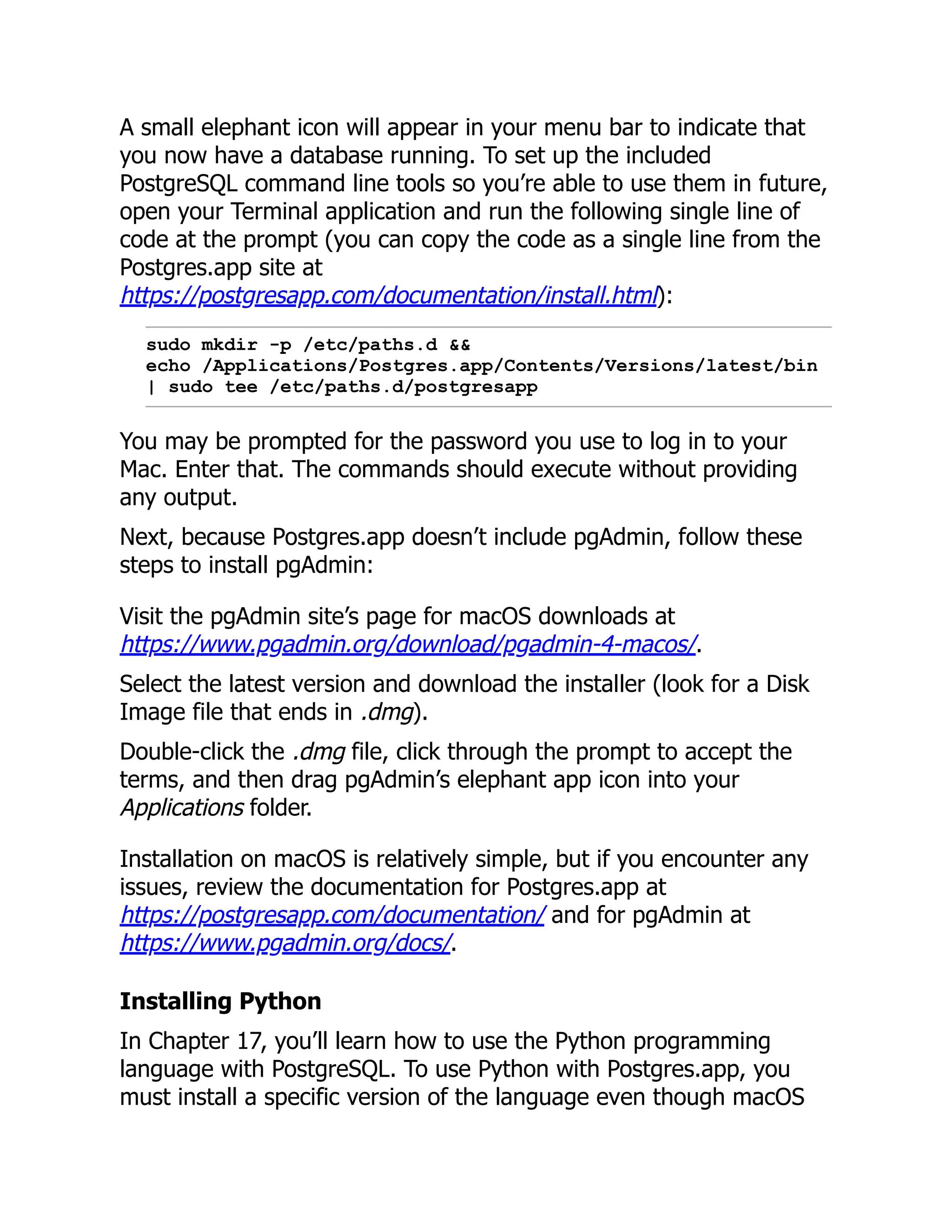 A small elephant icon will appear in your menu bar to indicate that
you now have a database running. To set up the included
PostgreSQL command line tools so you’re able to use them in future,
open your Terminal application and run the following single line of
code at the prompt (you can copy the code as a single line from the
Postgres.app site at
https://postgresapp.com/documentation/install.html):
sudo mkdir -p /etc/paths.d &&
echo /Applications/Postgres.app/Contents/Versions/latest/bin
| sudo tee /etc/paths.d/postgresapp
You may be prompted for the password you use to log in to your
Mac. Enter that. The commands should execute without providing
any output.
Next, because Postgres.app doesn’t include pgAdmin, follow these
steps to install pgAdmin:
Visit the pgAdmin site’s page for macOS downloads at
https://www.pgadmin.org/download/pgadmin-4-macos/.
Select the latest version and download the installer (look for a Disk
Image file that ends in .dmg).
Double-click the .dmg file, click through the prompt to accept the
terms, and then drag pgAdmin’s elephant app icon into your
Applications folder.
Installation on macOS is relatively simple, but if you encounter any
issues, review the documentation for Postgres.app at
https://postgresapp.com/documentation/ and for pgAdmin at
https://www.pgadmin.org/docs/.
Installing Python
In Chapter 17, you’ll learn how to use the Python programming
language with PostgreSQL. To use Python with Postgres.app, you
must install a specific version of the language even though macOS
 