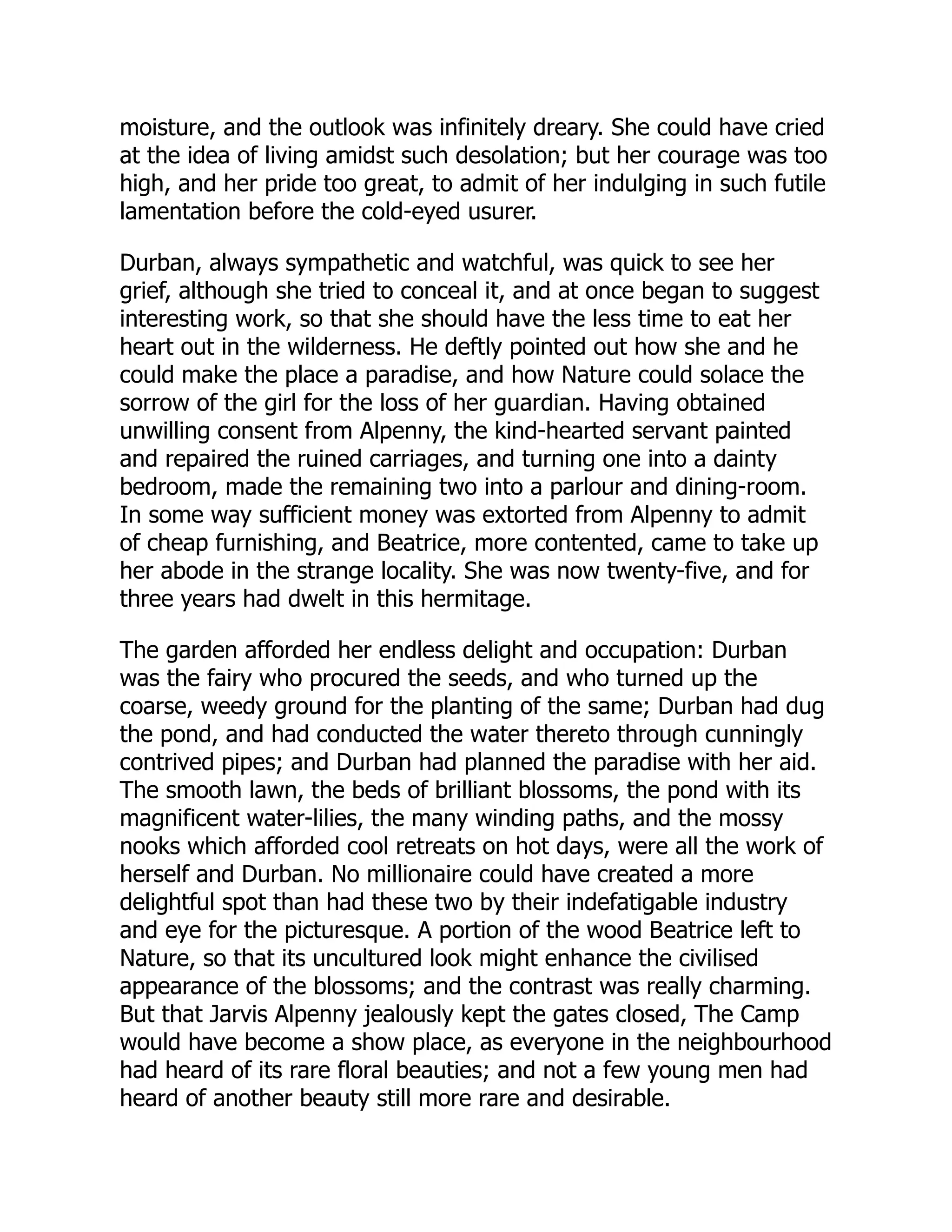 moisture, and the outlook was infinitely dreary. She could have cried
at the idea of living amidst such desolation; but her courage was too
high, and her pride too great, to admit of her indulging in such futile
lamentation before the cold-eyed usurer.
Durban, always sympathetic and watchful, was quick to see her
grief, although she tried to conceal it, and at once began to suggest
interesting work, so that she should have the less time to eat her
heart out in the wilderness. He deftly pointed out how she and he
could make the place a paradise, and how Nature could solace the
sorrow of the girl for the loss of her guardian. Having obtained
unwilling consent from Alpenny, the kind-hearted servant painted
and repaired the ruined carriages, and turning one into a dainty
bedroom, made the remaining two into a parlour and dining-room.
In some way sufficient money was extorted from Alpenny to admit
of cheap furnishing, and Beatrice, more contented, came to take up
her abode in the strange locality. She was now twenty-five, and for
three years had dwelt in this hermitage.
The garden afforded her endless delight and occupation: Durban
was the fairy who procured the seeds, and who turned up the
coarse, weedy ground for the planting of the same; Durban had dug
the pond, and had conducted the water thereto through cunningly
contrived pipes; and Durban had planned the paradise with her aid.
The smooth lawn, the beds of brilliant blossoms, the pond with its
magnificent water-lilies, the many winding paths, and the mossy
nooks which afforded cool retreats on hot days, were all the work of
herself and Durban. No millionaire could have created a more
delightful spot than had these two by their indefatigable industry
and eye for the picturesque. A portion of the wood Beatrice left to
Nature, so that its uncultured look might enhance the civilised
appearance of the blossoms; and the contrast was really charming.
But that Jarvis Alpenny jealously kept the gates closed, The Camp
would have become a show place, as everyone in the neighbourhood
had heard of its rare floral beauties; and not a few young men had
heard of another beauty still more rare and desirable.
 