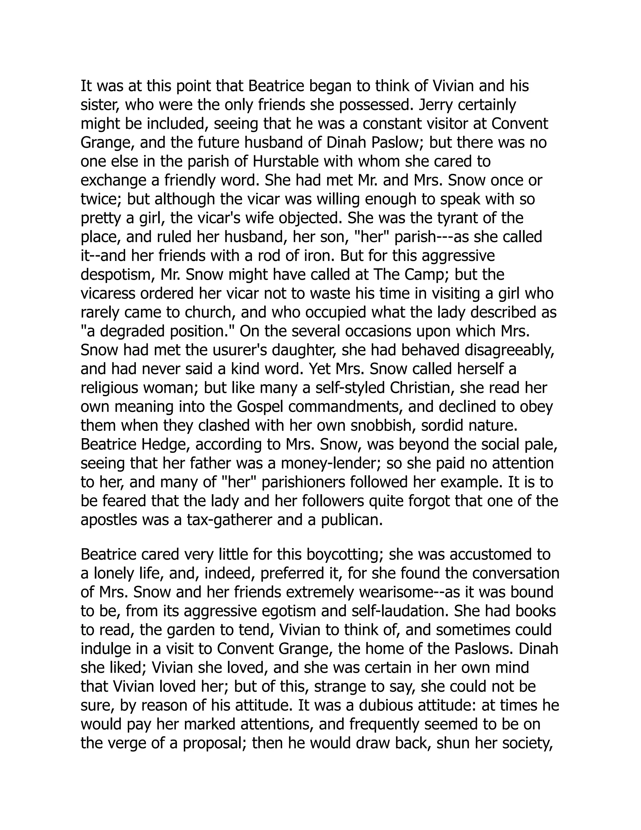 It was at this point that Beatrice began to think of Vivian and his
sister, who were the only friends she possessed. Jerry certainly
might be included, seeing that he was a constant visitor at Convent
Grange, and the future husband of Dinah Paslow; but there was no
one else in the parish of Hurstable with whom she cared to
exchange a friendly word. She had met Mr. and Mrs. Snow once or
twice; but although the vicar was willing enough to speak with so
pretty a girl, the vicar's wife objected. She was the tyrant of the
place, and ruled her husband, her son, "her" parish---as she called
it--and her friends with a rod of iron. But for this aggressive
despotism, Mr. Snow might have called at The Camp; but the
vicaress ordered her vicar not to waste his time in visiting a girl who
rarely came to church, and who occupied what the lady described as
"a degraded position." On the several occasions upon which Mrs.
Snow had met the usurer's daughter, she had behaved disagreeably,
and had never said a kind word. Yet Mrs. Snow called herself a
religious woman; but like many a self-styled Christian, she read her
own meaning into the Gospel commandments, and declined to obey
them when they clashed with her own snobbish, sordid nature.
Beatrice Hedge, according to Mrs. Snow, was beyond the social pale,
seeing that her father was a money-lender; so she paid no attention
to her, and many of "her" parishioners followed her example. It is to
be feared that the lady and her followers quite forgot that one of the
apostles was a tax-gatherer and a publican.
Beatrice cared very little for this boycotting; she was accustomed to
a lonely life, and, indeed, preferred it, for she found the conversation
of Mrs. Snow and her friends extremely wearisome--as it was bound
to be, from its aggressive egotism and self-laudation. She had books
to read, the garden to tend, Vivian to think of, and sometimes could
indulge in a visit to Convent Grange, the home of the Paslows. Dinah
she liked; Vivian she loved, and she was certain in her own mind
that Vivian loved her; but of this, strange to say, she could not be
sure, by reason of his attitude. It was a dubious attitude: at times he
would pay her marked attentions, and frequently seemed to be on
the verge of a proposal; then he would draw back, shun her society,
 