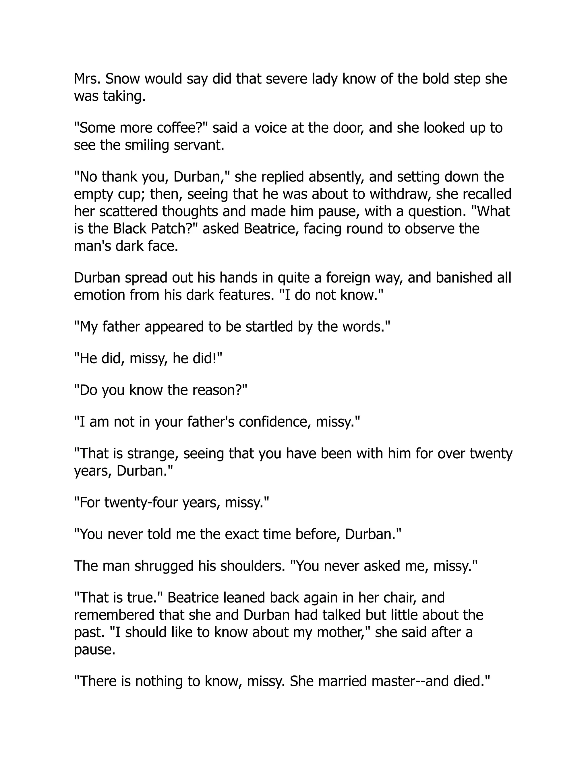 Mrs. Snow would say did that severe lady know of the bold step she
was taking.
"Some more coffee?" said a voice at the door, and she looked up to
see the smiling servant.
"No thank you, Durban," she replied absently, and setting down the
empty cup; then, seeing that he was about to withdraw, she recalled
her scattered thoughts and made him pause, with a question. "What
is the Black Patch?" asked Beatrice, facing round to observe the
man's dark face.
Durban spread out his hands in quite a foreign way, and banished all
emotion from his dark features. "I do not know."
"My father appeared to be startled by the words."
"He did, missy, he did!"
"Do you know the reason?"
"I am not in your father's confidence, missy."
"That is strange, seeing that you have been with him for over twenty
years, Durban."
"For twenty-four years, missy."
"You never told me the exact time before, Durban."
The man shrugged his shoulders. "You never asked me, missy."
"That is true." Beatrice leaned back again in her chair, and
remembered that she and Durban had talked but little about the
past. "I should like to know about my mother," she said after a
pause.
"There is nothing to know, missy. She married master--and died."
 