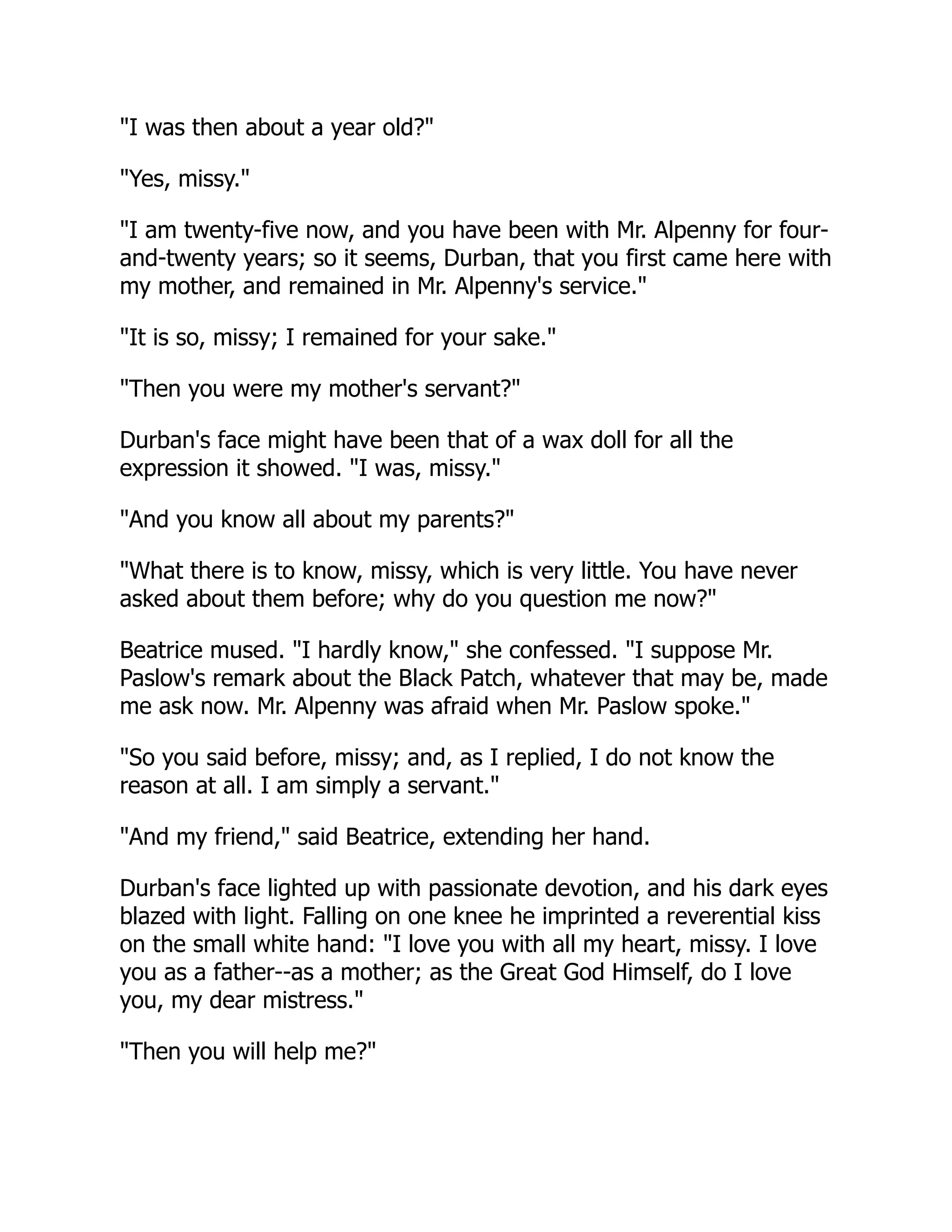 "I was then about a year old?"
"Yes, missy."
"I am twenty-five now, and you have been with Mr. Alpenny for four-
and-twenty years; so it seems, Durban, that you first came here with
my mother, and remained in Mr. Alpenny's service."
"It is so, missy; I remained for your sake."
"Then you were my mother's servant?"
Durban's face might have been that of a wax doll for all the
expression it showed. "I was, missy."
"And you know all about my parents?"
"What there is to know, missy, which is very little. You have never
asked about them before; why do you question me now?"
Beatrice mused. "I hardly know," she confessed. "I suppose Mr.
Paslow's remark about the Black Patch, whatever that may be, made
me ask now. Mr. Alpenny was afraid when Mr. Paslow spoke."
"So you said before, missy; and, as I replied, I do not know the
reason at all. I am simply a servant."
"And my friend," said Beatrice, extending her hand.
Durban's face lighted up with passionate devotion, and his dark eyes
blazed with light. Falling on one knee he imprinted a reverential kiss
on the small white hand: "I love you with all my heart, missy. I love
you as a father--as a mother; as the Great God Himself, do I love
you, my dear mistress."
"Then you will help me?"
 